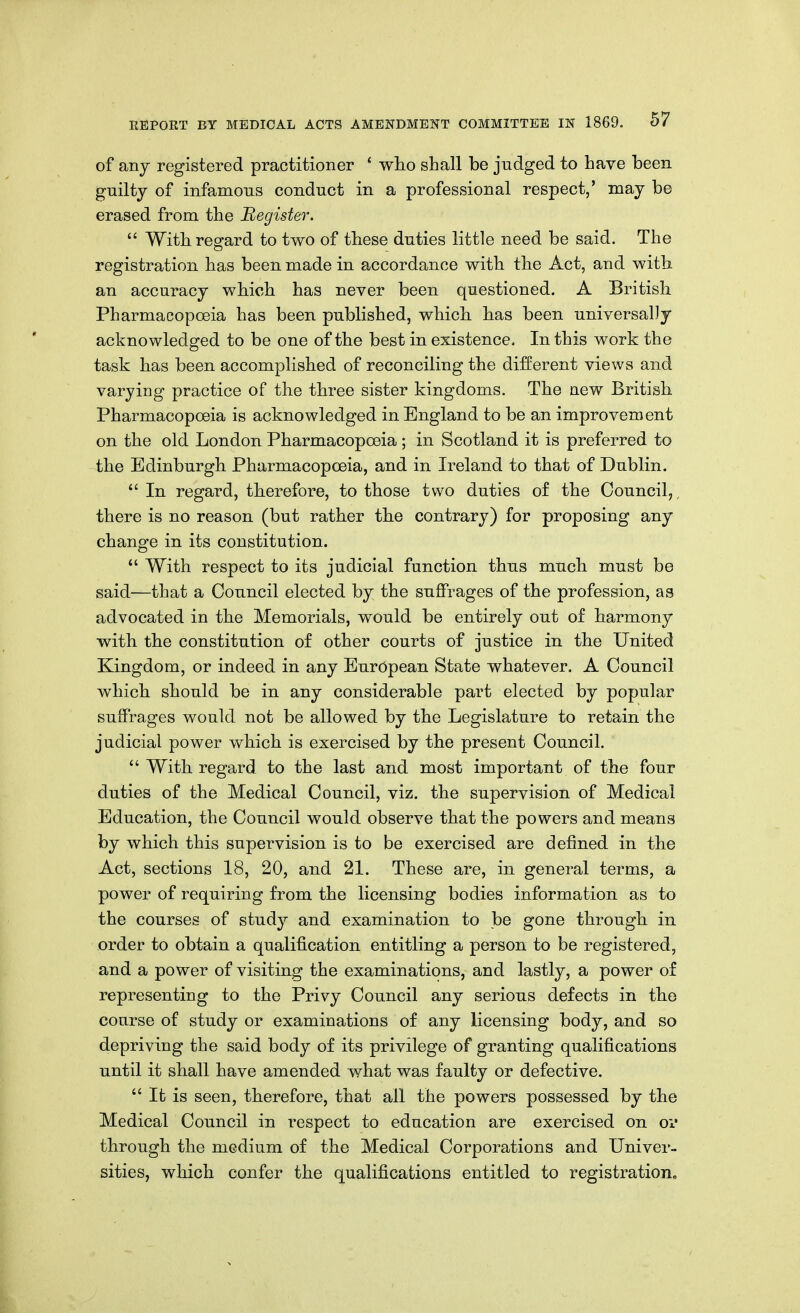 of any registered practitioner ' who shall be judged to have been gnilty of infamous conduct in a professional respect,' may be erased from the Begister.  With regard to two of these duties little need be said. The o registration has been made in accordance with the Act, and with an accuracy which has never been questioned. A British Pharmacopoeia has been published, which has been universally acknowledged to be one of the best in existence. In this work the task has been accomplished of reconciling the different views and varying practice of the three sister kingdoms. The new British Pharmacopoeia is acknowledged in England to be an improvement on the old London Pharmacopoeia ; in Scotland it is preferred to the Edinburgh Pharmacopoeia, and in Ireland to that of Dublin.  In regard, therefore, to those two duties of the Council,, there is no reason (but rather the contrary) for proposing any change in its constitution.  With respect to its judicial function thus much must be said—that a Council elected by the suffrages of the profession, as advocated in the Memorials, would be entirely out of harmony with the constitution of other courts of justice in the United Kingdom, or indeed in any European State whatever. A Council which should be in any considerable part elected by popular suffrages would not be allowed by the Legislature to retain the judicial power which is exercised by the present Council.  With regard to the last and most important of the four duties of the Medical Council, viz, the supervision of Medical Education, the Council would observe that the powers and means by which this supervision is to be exercised are defined in the Act, sections 18, 20, and 21. These are, in general terms, a power of requiring from the licensing bodies information as to the courses of study and examination to be gone through in order to obtain a qualification entitling a person to be registered, and a power of visiting the examinations, and lastly, a power of representing to the Privy Council any serious defects in the course of study or examinations of any licensing body, and so depriving the said body of its privilege of granting qualifications until it shall have amended what was faulty or defective.  It is seen, therefore, that all the powers possessed by the Medical Council in respect to education are exercised on or through the medium of the Medical Corporations and Univer- sities, which confer the qualifications entitled to registration^