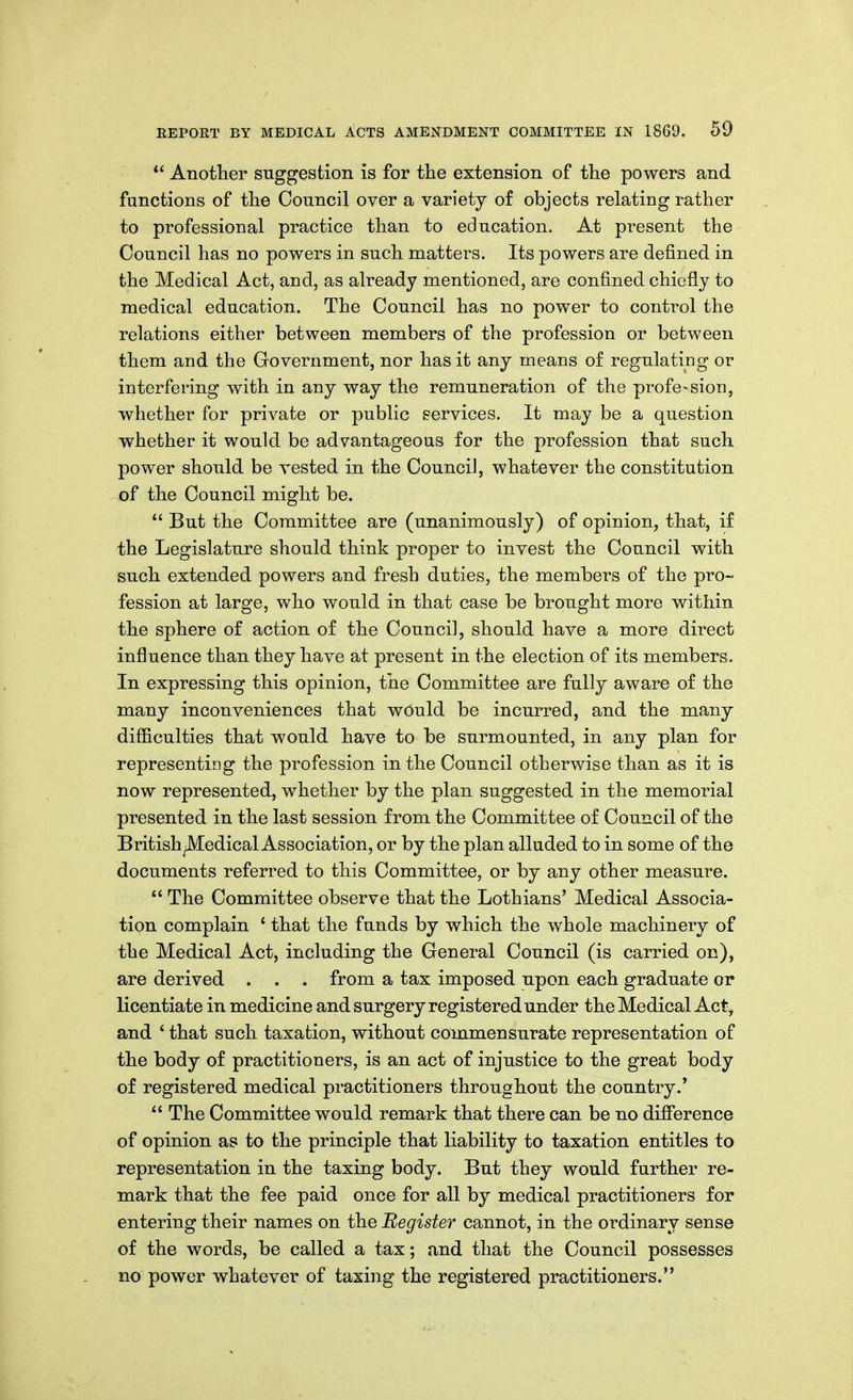 *' Another suggestion is for the extension of the powers and functions of the Council over a variety of objects relating rather to professional practice than to education. At present the Council has no powers in such matters. Its powers are defined in the Medical Act, and, as already mentioned, are confined chiefly to medical education. The Council has no power to control the relations either between members of the profession or between them and the Government, nor has it any means of regulating or interfering with in any way the remuneration of the profession, whether for private or public services. It may be a question whether it would be advantageous for the profession that such power should be vested in the Council, whatever the constitution of the Council might be.  But the Committee are (unanimously) of opinion, that, if the Legislature should think proper to invest the Council with such extended powers and fresh duties, the members of the pro- fession at large, who would in that case be brought more within the sphere of action of the Council, should have a more direct influence than they have at present in the election of its members. In expressing this opinion, the Committee are fully aware of the many inconveniences that wOuld be incurred, and the many difficulties that would have to be surmounted, in any plan for representing the profession in the Council otherwise than as it is now represented, whether by the plan suggested in the memorial presented in the last session from the Committee of Council of the British •Medical Association, or by the plan alluded to in some of the documents referred to this Committee, or by any other measure.  The Committee observe that the Lothians' Medical Associa- tion complain ' that the funds by which the whole machinery of the Medical Act, including the General Council (is carried on), are derived . . . from a tax imposed upon each graduate or licentiate in medicine and surgery registered under the Medical Act^ and ' that such taxation, without commensurate representation of the body of practitioners, is an act of injustice to the great body of registered medical practitioners throughout the country.'  The Committee would remark that there can be no difi'erence of opinion as to the principle that liability to taxation entitles to representation in the taxing body. But they would further re- mark that the fee paid once for all by medical practitioners for entering their names on the Register cannot, in the ordinary sense of the words, be called a tax; and that the Council possesses no power whatever of taxing the registered practitioners.