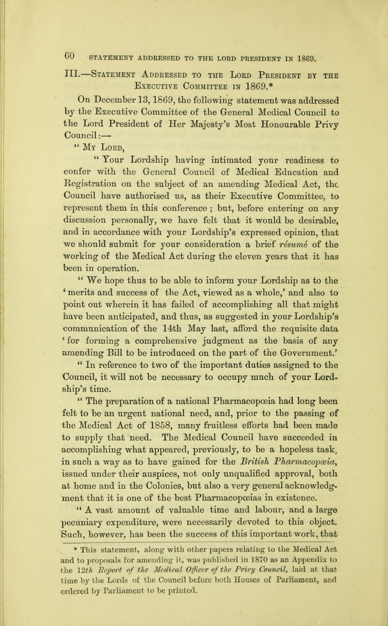 III.—Statement Addressed to the Lord President by the Executive Committee in 1869.* On December 13,1S69, the following statement was addressed by the Executive Committee of the Greneral Medical Council to the Lord President of Her Majesty's Most Honourable Privy Council:—  My Lord,  Your Lordship having intimated yonr readiness to confer with the General Council of Medical Edncation and Registration on the subject of an amending Medical Act, the Council have authorised us, as their Executive Committee, to represent them in this conference ; but, before entering on any discussion personally, we have felt that it would be desirable, and in accordance with your Lordship's expressed opinion, that we should submit for your consideration a brief resume of the working of the Medical Act during the eleven years that it has been in operation.  We hope thus to be able to inform your Lordship as to the * merits and success of the Act, viewed as a whole,' and also to point out wherein it has failed of accomplishing all that might have been anticipated, and thus, as suggested in your Lordship's communication of the 14th May last, afford the requisite data * for forming a comprehensive judgment as the basis of any amending Bill to be introduced on the part of the Grovernment.'  In reference to two of the important duties assigned to the Council, it will not be necessary to occupy much of your Lord- ship's time.  The preparation of a national Pharmacopoeia had long been felt to be an urgent national need, and, prior to the passing of the Medical Act of 1858, many fruitless efforts had been made to supply that need. The Medical Council have succeeded in accomplishing what appeared, previously, to be a hopeless task; in such a way as to have gained for the British PJiarmacopoeia, issued under their auspices, not only unqualified approval, both at home and in the Colonies, but also a very general acknowledg- ment that it is one of the best Pharmacopoeias in existence.  A vast amount of valuable time and labour, and a large pecuniary expenditure, were necessarily devoted to this object. Such, however, has been the success of this important work, that * This statement, along with other papers relating to the Medical Act and to proposals for amending it, was published in 1870 as an Appendix to the 12th Iiej?ort of the 3Icdical Officer of the Privy Council, laid at that time by the Lords of the Council before both Houses of Parliament, and ordered by Parliament to be printed.