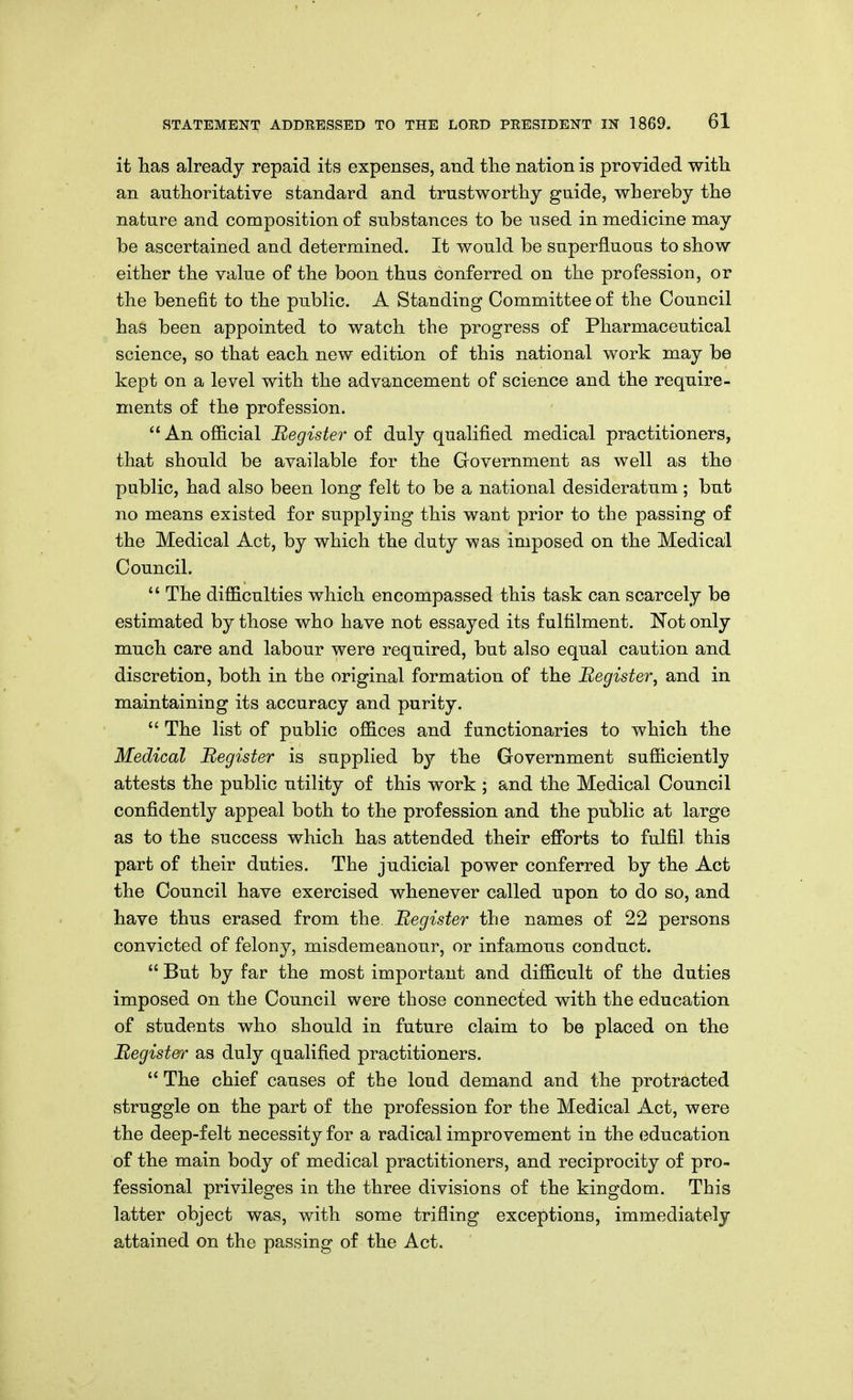 it has already repaid its expenses, and the nation is provided witli an authoritative standard and trustworthy guide, whereby the nature and composition of substances to be used in medicine may be ascertained and determined. It would be superfluous to show either the value of the boon thus conferred on the profession, or the benefit to the public. A Standing Committee of the Council has been appointed to watch the progress of Pharmaceutical science, so that each new edition of this national work may be kept on a level with the advancement of science and the require- ments of the profession.  An official Register of duly qualified medical practitioners, that should be available for the Government as well as the public, had also been long felt to be a national desideratum ; but no means existed for supplying this want prior to the passing of the Medical Act, by which the duty was imposed on the Medical Council,  The difficulties which encompassed this task can scarcely be estimated by those who have not essayed its fulfilment. Not only much care and labour were required, but also equal caution and discretion, both in the original formation of the Register^ and in maintaining its accuracy and purity.  The list of public offices and functionaries to which the Medical Register is supplied by the Government sufficiently attests the public utility of this work ; and the Medical Council confidently appeal both to the profession and the pulblic at large as to the success which has attended their efforts to fulfil this part of their duties. The judicial power conferred by the Act the Council have exercised whenever called upon to do so, and have thus erased from the Register the names of 22 persons convicted of felony, misdemeanour, or infamous conduct.  But by far the most important and difficult of the duties imposed on the Council were those connected with the education of students who should in future claim to be placed on the Register as duly qualified practitioners.  The chief causes of the loud demand and the protracted struggle on the part of the profession for the Medical Act, were the deep-felt necessity for a radical improvement in the education of the main body of medical practitioners, and reciprocity of pro- fessional privileges in the three divisions of the kingdom. This latter object was, with some trifling exceptions, immediately attained on the passing of the Act.