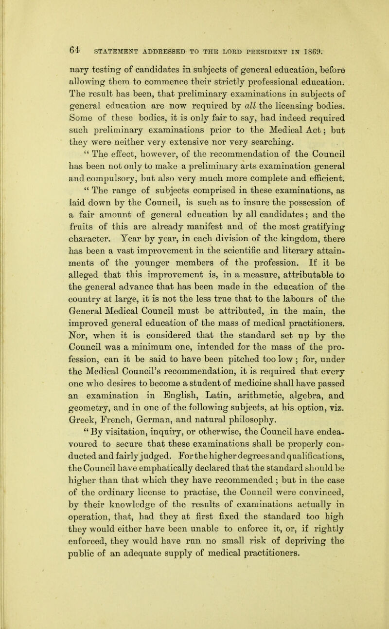 nary testing of candidates in subjects of general education, before allowing them to commence tbeir strictly professional education. The result has been, that preliminary examinations in subjects of general education are now required by all the licensing bodies. Some of these bodies, it is only fair to say, had indeed required such preliminary examinations prior to the Medical Act; but they were neither very extensive nor very searching.  The effect, however, of the recommendation of the Council has been not only to make a preliminary arts examination general and compulsory, but also very much more complete and efficient.  The range of subjects comprised in these examinations, as laid down by the Council, is such as to insure the possession of a fair amount of general education by all candidates; and the fruits of this are already manifest and of the most gratifying character. Year by year, in each division of the kingdom, there has been a vast improvement in the scientific and literary attain- ments of the younger members of the profession. If it be alleged that this improvement is, in a measure, attributable to the general advance that has been made in the education of the country at large, it is not the less true that to the labours of the General Medical Council must be attributed, in the main, the improved general education of the mass of medical practitioners. Nor, when it is considered that the standard set up by the Council was a minimum one, intended for the mass of the pro- fession, can it be said to have been pitched too low; for, under the Medical Council's recommendation, it is required that every one who desires to become a student of medicine shall have passed an examination in English, Latin, arithmetic, algebra, and geometry, and in one of the following subjects, at his option, viz. Greek, French, German, and natural philosophy.  By visitation, inquiry, or otherwise, the Council have endea- voured to secure that these examinations shall be properly con- ducted and fairly judged. For the higher degrees and qualifications, the Council have emphatically declared that the standard should be higher than that which they have recommended ; but in the case of the ordinary license to practise, the Council were convinced, by their knowledge of the results of examinations actually in operation, that, had they at first fixed the standard too high they would either have been unable to enforce it, or, if rightly enforced, they would have run no small risk of depriving the public of an adequate supply of medical practitioners.