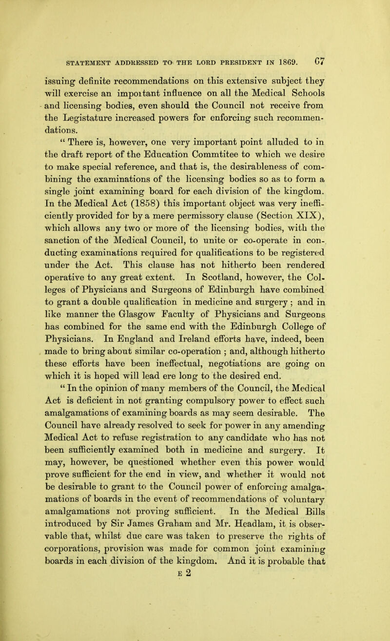 issuing definite recommendations on this extensive subject they will exercise an impoitant influence on all the Medical Schools and licensing bodies, even should the Council not receive from the Legistature increased powers for enforcing such recommen- dations.  There is, however, one very important point alluded to in the draft report of the Education Commtitee to which we desire to make special reference, and that is, the desirableness of com- bining the examinations of the licensing bodies so as to form a single joint examining board for each division of the kingdom. In the Medical Act (1858) this important object was very ineffi- ciently provided for by a mere permissory clause (Section XIX), which allows any two or more of the licensing bodies, with the sanction of the Medical Council, to unite or co-operate in con-, ducting examinations required for qualifications to be registered under the Act. This clause has not hitherto been rendered operative to any great extent. In Scotland, however, the Col- leges of Physicians and Surgeons of Edinburgh have combined to grant a double qualification in medicine and surgery ; and in like manner the Glasgow Faculty of Physicians and Surgeons has combined for the same end with the Edinburgh College of Physicians. In England and Ireland efforts have, indeed, been made to bring about similar co-operation ; and, although hitherto these efforts have been ineffectual, negotiations are going on which it is hoped will lead ere long to the desired end.  In the opinion of many members of the Council, the Medical Act is deficient in not granting compulsory power to effect such amalgamations of examining boards as may seem desirable. The Council have already resolved to seek for power in any amending Medical Act to refuse registration to any candidate who has not been sufficiently examined both in medicine and surgery. It may, however, be questioned whether even this power would prove sufficient for the end in view, and whether it would not be desirable to grant to the Council power of enforcing amalga- mations of boards in the event of recommendations of voluntary amalgamations not proving sufficient. In the Medical Bills introduced by Sir James Graham and Mr. Headlam, it is obser- vable that, whilst due care was taken to preserve the rights of corporations, provision was made for common joint examining boards in each division of the kingdom. And it is probable that