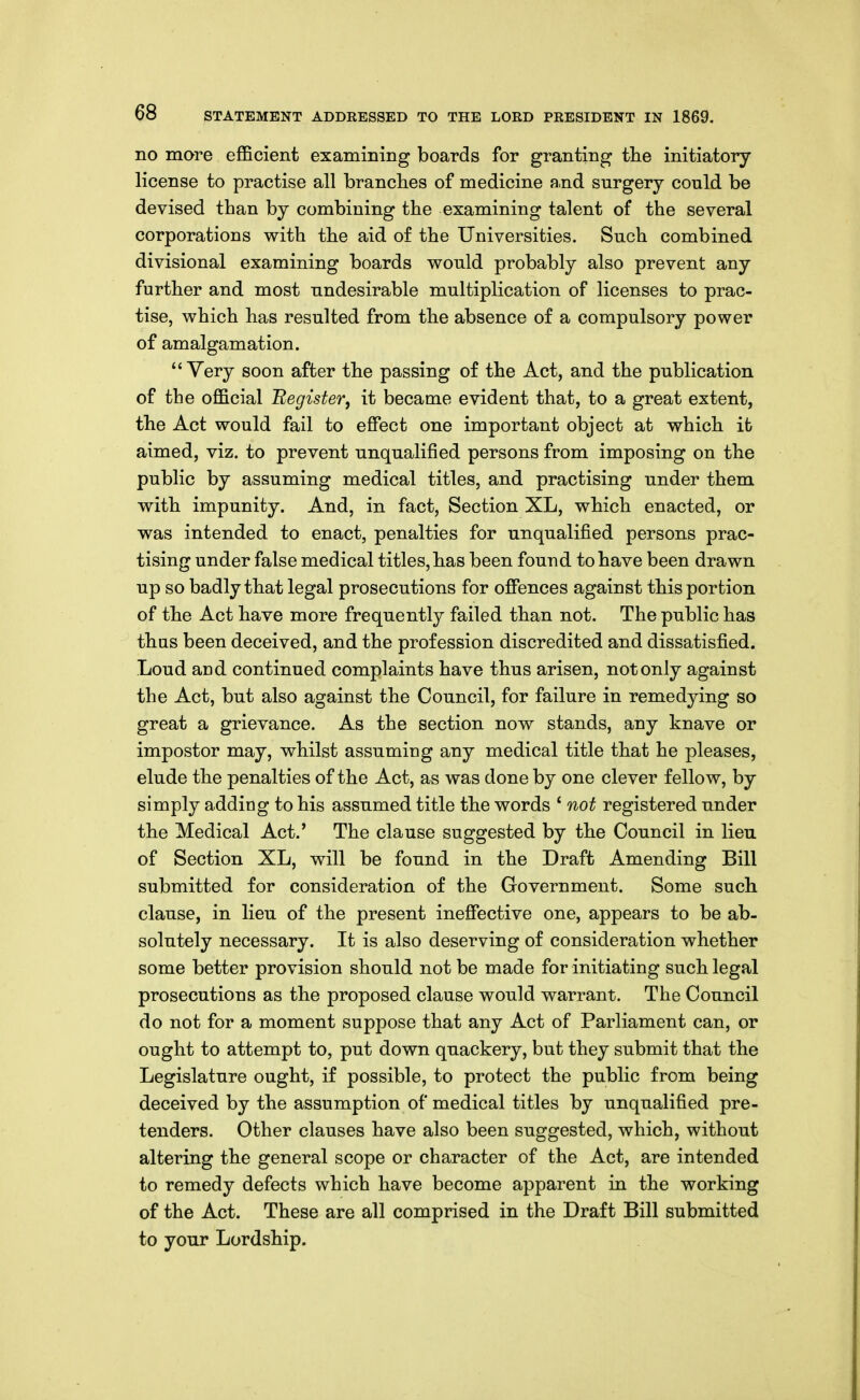 no more efficient examining boards for granting tlie initiatory- license to practise all branches of medicine and surgery could be devised than by combining the examining talent of the several corporations with the aid of the Universities. Such combined divisional examining boards would probably also prevent any further and most undesirable multiplication of licenses to prac- tise, which has resulted from the absence of a compulsory power of amalgamation. Very soon after the passing of the Act, and the publication of the official 'Register, it became evident that, to a great extent, the Act would fail to effect one important object at which it aimed, viz. to prevent unqualified persons from imposing on the public by assuming medical titles, and practising under them with impunity. And, in fact, Section XL, which enacted, or was intended to enact, penalties for unqualified persons prac- tising under false medical titles, has been found to have been drawn up so badly that legal prosecutions for offences against this portion of the Act have more frequently failed than not. The public has thas been deceived, and the profession discredited and dissatisfied. Loud and continued complaints have thus arisen, not only against the Act, but also against the Council, for failure in remedying so great a grievance. As the section now stands, any knave or impostor may, whilst assuming any medical title that he pleases, elude the penalties of the Act, as was done by one clever fellow, by simply adding to his assumed title the words ' not registered under the Medical Act.' The clause suggested by the Council in lieu of Section XL, will be found in the Draft Amending Bill submitted for consideration of the Government. Some such clause, in lieu of the present ineffective one, appears to be ab- solutely necessary. It is also deserving of consideration whether some better provision should not be made for initiating such legal prosecutions as the proposed clause would warrant. The Council do not for a moment suppose that any Act of Parliament can, or ought to attempt to, put down quackery, but they submit that the Legislature ought, if possible, to protect the public from being deceived by the assumption of medical titles by unqualified pre- tenders. Other clauses have also been suggested, which, without altering the general scope or character of the Act, are intended to remedy defects which have become apparent in the working of the Act. These are all comprised in the Draft Bill submitted to your Lordship.