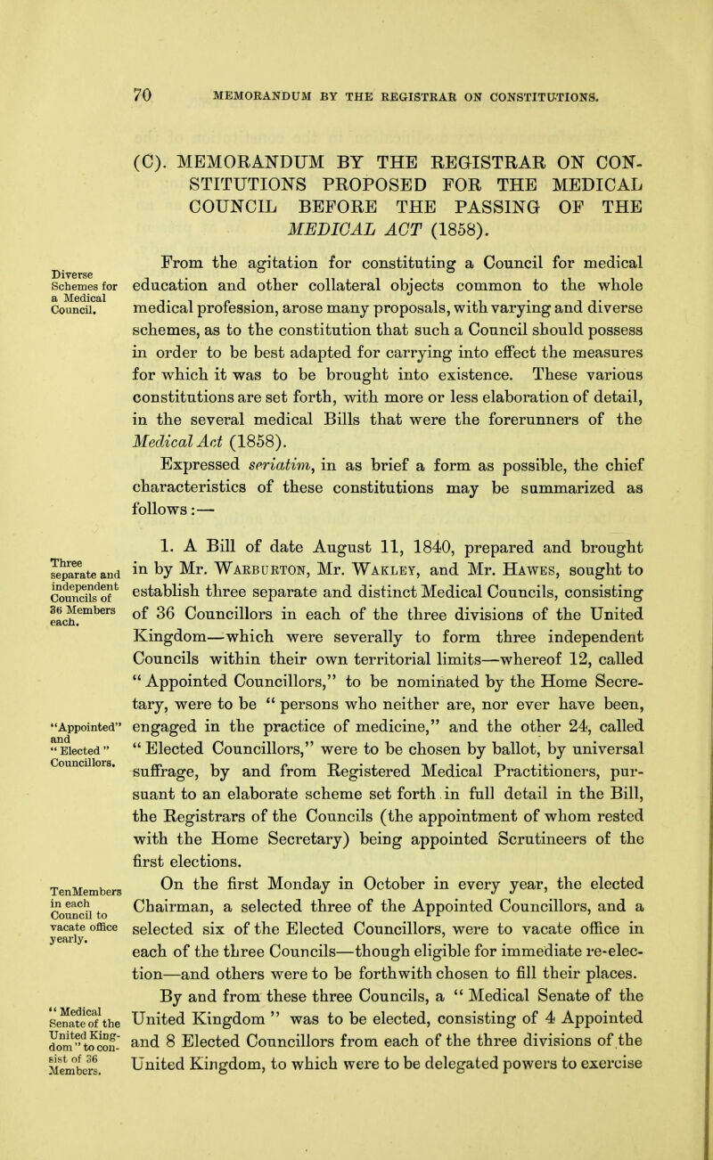 Diverse Schemes for a Medical Council. (C). MEMORANDUM BY THE REGISTRAR ON CON- STITUTIONS PROPOSED FOR THE MEDICAL COUNCIL BEFORE THE PASSING OF THE MEDICAL ACT (1858). From the agitation for constituting a Council for medical education and other collateral objects common to the whole medical profession, arose many proposals, with varying and diverse schemes, as to the constitution that such a Council should possess in order to be best adapted for carrying into effect the measures for which it was to be brought into existence. These various constitutions are set forth, with more or less elaboration of detail, in the several medical Bills that were the forerunners of the Medical Act (1858). Expressed seriatim, in as brief a form as possible, the chief characteristics of these constitutions may be summarized as follows:— Three separate and independent Councils of 36 Members each. Appointed and  Elected  Councillors. TenMembers in each Council to vacate oflBce yearly.  Medical Senate of the United King- dom to con- sist of 36 Members. 1. A Bill of date August 11, 1840, prepared and brought in by Mr. Waeburton, Mr. Wakley, and Mr. Hawes, sought to establish three separate and distinct Medical Councils, consisting of 36 Councillors in each of the three divisions of the United Kingdom—which were severally to form three independent Councils within their own territorial limits—whereof 12, called Appointed Councillors, to be nominated by the Home Secre- tary, were to be  persons who neither are, nor ever have been, engaged in the practice of medicine, and the other 24, called  Elected Councillors, were to be chosen by ballot, by universal suffrage, by and from Registered Medical Practitioners, pur- suant to an elaborate scheme set forth in full detail in the Bill, the Registrars of the Councils (the appointment of whom rested with the Home Secretary) being appointed Scrutineers of the first elections. On the first Monday in October in every year, the elected Chairman, a selected three of the Appointed Councillors, and a selected six of the Elected Councillors, were to vacate office in each of the three Councils—though eligible for immediate re-elec- tion—and others were to be forthwith chosen to fill their places. By and from these three Councils, a  Medical Senate of the United Kingdom  was to be elected, consisting of 4 Appointed and 8 Elected Councillors from each of the three divisions of the United Kingdom, to which were to be delegated powers to exercise