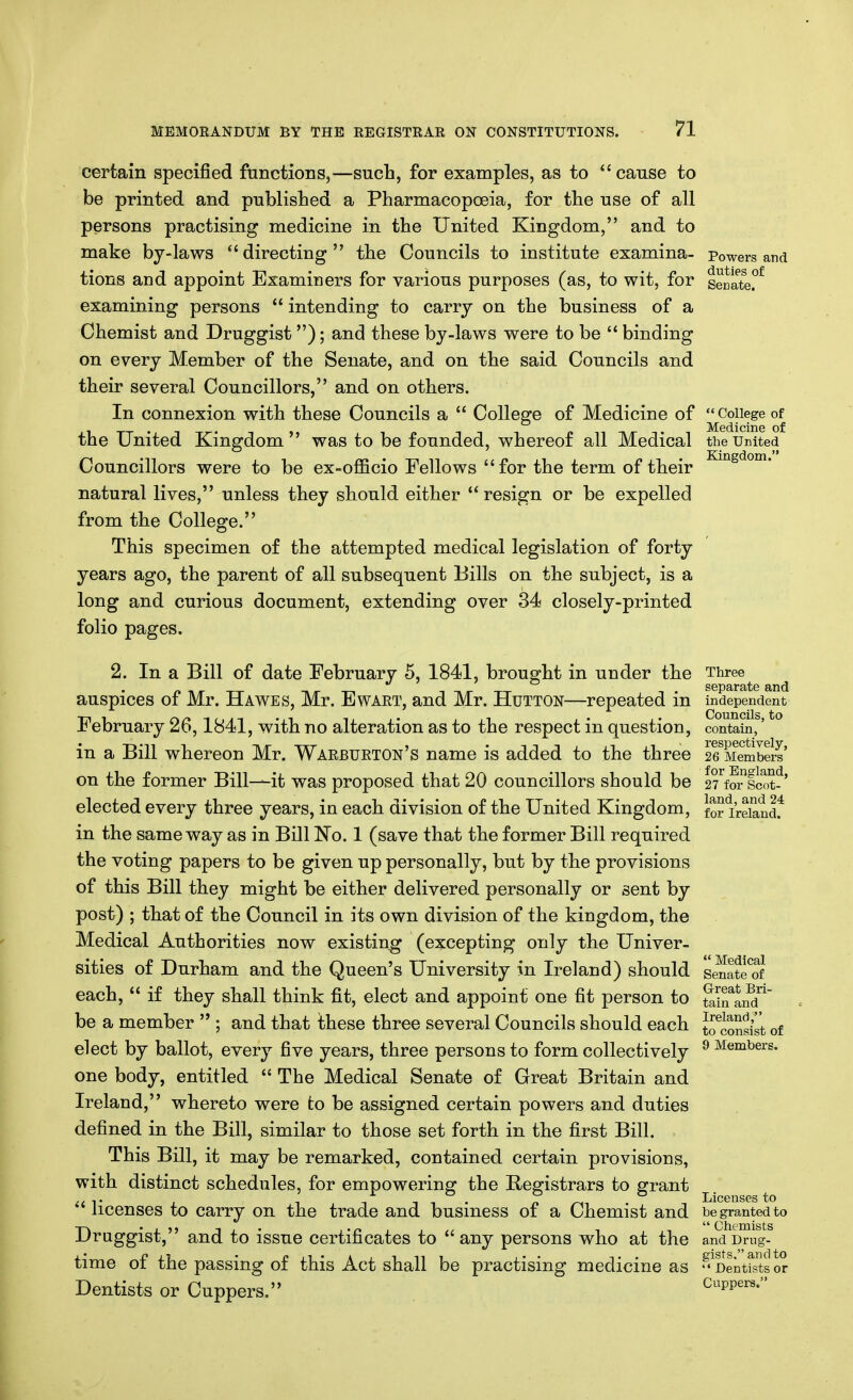 certain specified fnnctions,—such, for examples, as to cause to be printed and published a Pharmacopceia, for the use of all persons practising medicine in the United Kingdom, and to make by-laws directing the Councils to institute examina- tions and appoint Examiners for various purposes (as, to wit, for examining persons  intending to carry on the business of a Chemist and Druggist); and these by-laws were to be  binding on every Member of the Senate, and on the said Councils and their several Councillors, and on others. In connexion with these Councils a  College of Medicine of the United Kingdom  was to be founded, whereof all Medical Councillors were to be ex-officio Fellows for the term of their natural lives, unless they should either resign or be expelled from the College. This specimen of the attempted medical legislation of forty years ago, the parent of all subsequent Bills on the subject, is a long and curious document, extending over 34 closely-printed folio pages. Powers and duties of Senate. College of Medicine of the United Kingdom. 2. In a Bill of date February 5, 1841, brought in under the auspices of Mr. Hawes, Mr. Ewart, and Mr. Hutton—repeated in February 26,1841, with no alteration as to the respect in question, in a Bill whereon Mr. Warjbueton's name is added to the three on the former Bill—it was proposed that 20 councillors should be elected every three years, in each division of the United Kingdom, in the same way as in Bill No. 1 (save that the former Bill required the voting papers to be given up personally, but by the provisions of this Bill they might be either delivered personally or sent by post) ; that of the Council in its own division of the kingdom, the Medical Authorities now existing (excepting only the Univer- sities of Durham and the Queen's University in Ireland) should each,  if they shall think fit, elect and appoint one fit person to be a member  ; and that these three several Councils should each elect by ballot, every five years, three persons to form collectively one body, entitled  The Medical Senate of Great Britain and Ireland, whereto were fco be assigned certain powers and duties defined in the Bill, similar to those set forth in the first Bill. This Bill, it may be remarked, contained certain provisions, with distinct schedules, for empowering the Registrars to grant  licenses to carry on the trade and business of a Chemist and Druggist, and to issue certificates to  any persons who at the time of the passing of this Act shall be practising medicine as Dentists or Cuppers. Three separate and independent Councils, to contain, respectively, 26 Members for England, 27 for Scot- land, and 24 for Ireland.  Medical Senate of Great Bri- tain and Ireland, to consist of 9 Members. Licenses to be granted to  Chemists and Drug- gists. and to  Dentists or Cuppers.