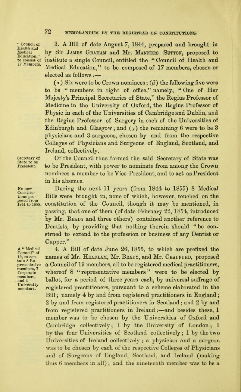  Conncil of Health and Medical Education, to consist of 17 Members. Secretary of State to be President. No new Constitu- tions pro- posed trom 1844 to 1855. A  Medical Conncil of 19, to con- tain 8 Re- presentative members, 7 Corporate members, and 4 University members. 3. A Bill of date August 7, 1844, prepared and brought in by Sir James G-eaham and Mr. Manners Sutton, proposed to institute a single Council, entitled the  Council of Health and Medical Education, to be composed of 17 members, chosen or elected as follows :— (a ) Six were to be Crown nominees; (/3) the following five were to be  members in right of office, namely,  One of Her Majesty's Principal Secretaries of State, the Regius Professor of Medicine in the University of Oxford, the Regius Professor of Physic in each of the Universities of Cambridge and Dublin, and the Regius Professor of Sargery in each of the Universities of Edinburgh and Glasgow; and (y) the remaining 6 were to be 3 physicians and 3 surgeons, chosen by and from the respective Colleges of Physicians and Surgeons of England, Scotland, and Ireland, collectively. Of the Council thus formed the said Secretary of State was to be President, with power to nominate from among the Crown nominees a member to be Vice-President, and to act as President in his absence. During the next 11 years (from 1844 to 1855) 8 Medical Bills were brought in, none of which, however, touched on the constitution of the Council, though it may be mentioned, in passing, that one of them (of date February 22, 1854, introduced by Mr. Beady and three others) contained another reference to Dentists, by providing that nothing therein should be con- strued to extend to the profession or business of any Dentist or Cupper. 4. A Bill of date June 26, 1855, to which are prefixed the names of Mr. Headlam, Mr. Beaut, and Mr. Ceaufued, proposed a Council of 19 members, all to be registered medical practitioners, whereof 8  representative members were to be elected by ballot, for a period of three years each, by universal sufi'rage of registered practitioners, pursuant to a scheme elaborated in the Bill; namely 4 by and from registered practitioners in England ; 2 by and from registered practitioners in Scotland; and 2 by and from registered practitioners in Ireland :—and besides these, 1 member was to be chosen by the Universities of Oxford and Cambridge collectively; 1 by the University of London; 1 by the four Universities of Scotland collectively; 1 by the two Universities of Ireland collectively ; a physician and a surgeon was to be chosen by each of the respective Colleges of Physicians and of Surgeons of England, Scotland, and Ireland (making thus 6 members in all) ; and the nineteenth member was to be a