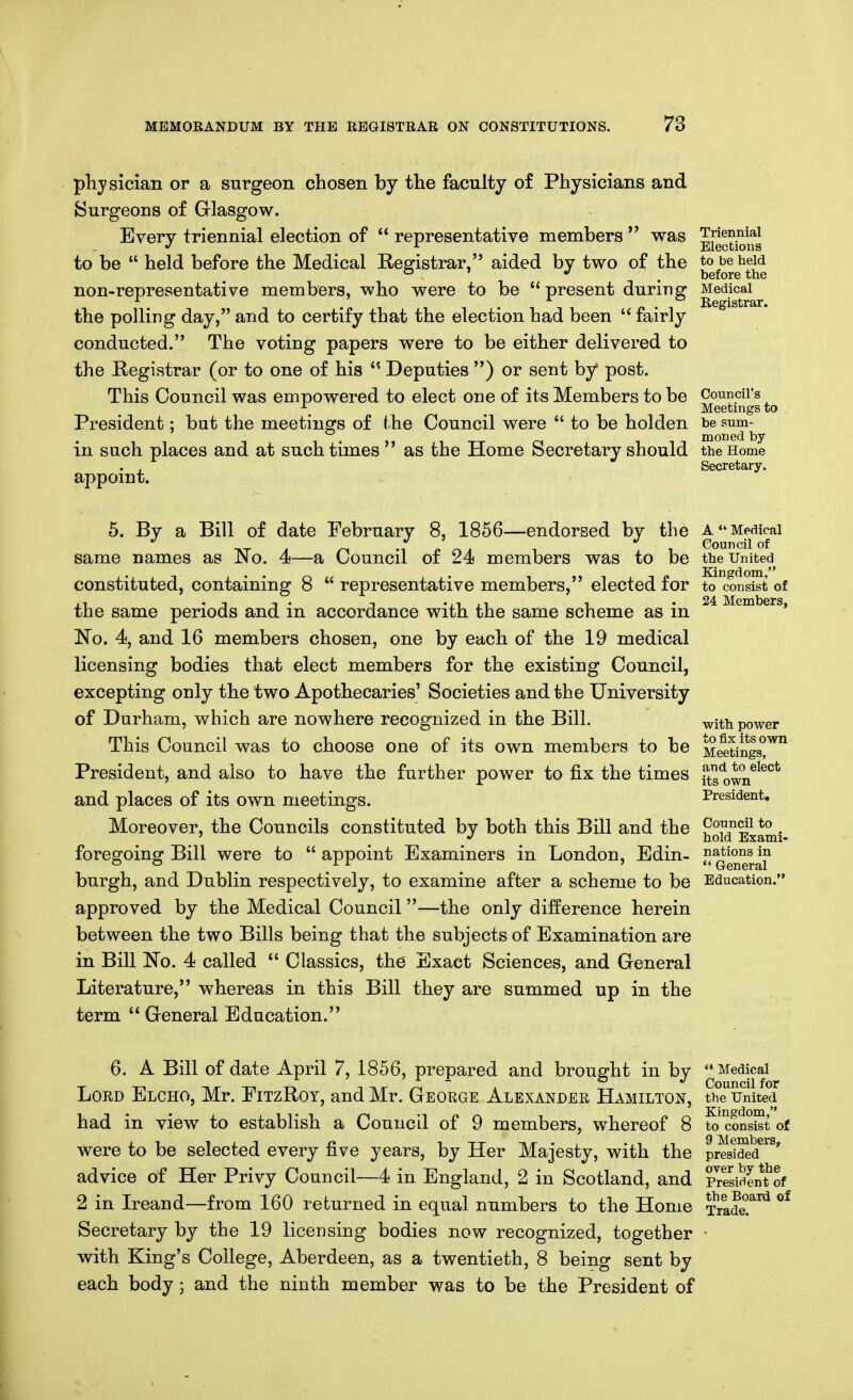physician or a surgeon chosen by the faculty of Physicians and Surgeons of Glasgow. Every triennial election of  representative members  was ^jj^^^^^g to be  held before the Medical Registrar, aided by two of the to be held *^ ' , before the non-representative members, who were to be present during Medical the polling day, and to certify that the election had been  fairly conducted. The voting papers were to be either delivered to the Registrar (or to one of his  Deputies ) or sent by post. This Council was empowered to elect one of its Members to be Council's _ Meetings to President; but the meetings of the Council were  to be holden be sum-^ in such places and at such times  as the Home Secretary should the Home . , Secretary. appoint. 5. By a Bill of date February 8, 1856—endorsed by the a Medical 4 -IPO. 1 1 Council of same names as rio. 4—a Council of 24 members was to be the United constituted, containing 8  representative members, elected for to consist of the same periods and in accordance with the same scheme as in ' No. 4, and 16 members chosen, one by each of the 19 medical licensing bodies that elect members for the existing Council, excepting only the two Apothecaries' Societies and the University of Durham, which are nowhere recognized in the Bill. ^ith power This Council was to choose one of its own members to be Me^etings^^ President, and also to have the further power to fix the times fts^own^^^^* and places of its own meetings. President. Moreover, the Councils constituted by both this Bill and the ^Ti'^'^ *° . ' J hold Exami- foregoing Bill were to  appoint Examiners in London, Edin-  ^^^^^5^ burgh, and Dublin respectively, to examine after a scheme to be Education. approved by the Medical Council—the only difference herein between the two Bills being that the subjects of Examination are in Bill No. 4 called  Classics, the Exact Sciences, and Greneral Literature, whereas in this Bill they are summed up in the term  General Education. 6. A Bill of date April 7, 1856, prepared and brought in by  Medical Lord Elcho, Mr. FitzRot, and Mr. George Alexander Hamilton, the United had in view to establish a Council of 9 members, whereof 8 to'^onsist of were to be selected every five years, by Her Majesty, with the pr^sS^^^' advice of Her Privy Council—4 in England, 2 in Scotland, and SesiSent^of 2 in Ireand—from 160 returned in equal numbers to the Home Trade!^^^ Secretary by the 19 licensing bodies now recognized, together with King's College, Aberdeen, as a twentieth, 8 being sent by each body; and the ninth member was to be the President of