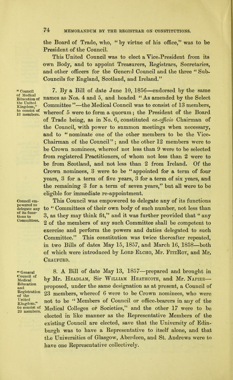 the Board of Trade, who,  by virtue of his office, was to be President of the Council. This United Council was to elect a Vice-President from its own Body, and to appoint Treasurers, Registrars, Secretaries, and other officers for the Genenvl Council and the three  Sub- Councils for England, Scotland, and Ireland. Council 7. By a Bill of date June 10, 1856—endorsed by the same Education of namcs as ^^08. 4 and 5, and headed As amended by the Select Kiiigdom/' Committee —the Medical Council was to consist of 13 members, J3 members! thereof 6 wcre to form a quorum; the President of the Board of Trade being, as in No. 6, constituted ex-officio Chairman of the Council, with power to summon meetings when necessary, and to  nominate one of the other members to be the Vice- Chairman of the Council; and the other 12 members were to be Crown nominees, whereof not less than 9 were to be selected from registered Practitioners, of whom not less than 2 were to be from Scotland, and not less than 2 from Ireland. Of the Crown nominees, 3 were to be appointed for a term of four years, 3 for a term of five years, 3 for a term of six years, and the remaining 3 for a term of seven years, but all were to be eligible for immediate re-appointment. Council em- This Council was empowered to delegate any of its functions deilgate any to  Committees of their own body of such number, not less than tions to*' 3, as they may think fit, and it was further provided that  any Committees. ^ Qf ^\^q members of any such Committee shall be competent to exercise and perform the powers and duties delegated to such Committee. This constitution was twice thereafter repeated, in two Bills of dates May 15, 1857, and March 16, 1858—both of which were introduced by Lord Elcho, Mr. FitzRot, and Mr. Craufurd. *« General 8. A Bill of date May 13, 1857—prepared and brought in Medical bj Mr. Headlam, Sir William Heathcote, and Mr. Napier— Education p^-oposed, under the same designation as at present, a Council of of^th?^^^°'^ 23 members, whereof 6 were to be Crown nominees, who were ^^^^^'} T, not to be  Members of Council or office-bearers in auy of the Kingdom, to consist of Medical Colleges or Societies, and the other 17 were to be 23 members. ° ' elected in like manner as the Representative Members of the existing Council are elected, save that the University of Edin- burgh was to have a Representative to itself alone, and that the Universities of Glasgow, Aberdeen, and St. Andrews were to have one Representative collectively.