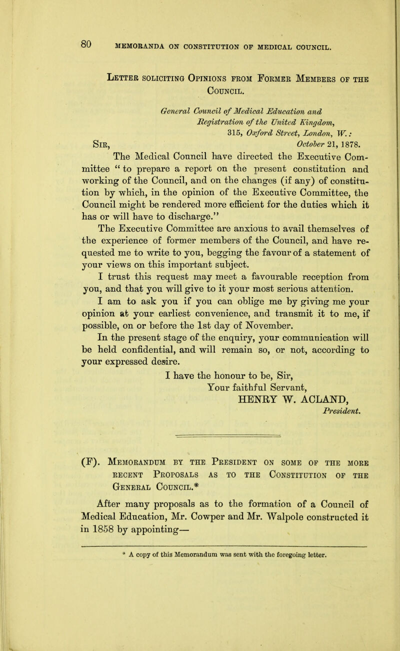 Letter soliciting Opinions from Former Members of the Council. General Council of Medical Education and Registration of the United Kingdom, 315, Oxford Street, London, W.: Sir, October 21, 1S7S. The Medical Council have directed the Executive Com- mittee  to prepare a report on the present constitution a,nd working of the Council, and on the changes (if any) of constitu- tion by which, in the opinion of the Executive Committee, the Council might be rendered more efl&cient for the duties which it has or will have to discharge. The Executive Committee are anxious to avail themselves of the experience of former members of the Council, and have re- quested me to write to you, begging the favour of a statement of your views on this important subject. I trust this request may meet a favourable reception from you, and that you will give to it your most serious attention. I am to ask you if you can oblige me by giving me your opinion at your earliest convenience, and transmit it to me, if possible, on or before the 1st day of November. In the present stage of the enquiry, your communication will be held confidential, and will remain so, or not, according to your expressed desire. I have the honour to be, Sir, Your faithful Servant, HENRY W. ACLAND, President. (F). Memorandum by the President on some of the more RECENT Proposals as to the Constitution of the General Council.* After many proposals as to the formation of a Council of Medical Education, Mr. Cowper and Mr. Walpole constructed it in 1858 by appointing— * A copy of this Memorandum waa sent with the foregoing letter.