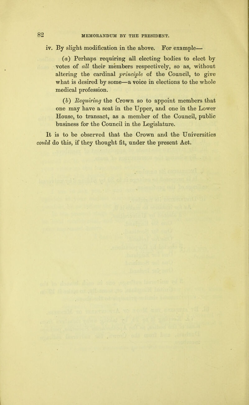 iv. By slight modification in the above. For example—» (a) Perhaps requiring all electing bodies to elect by votes of all their members respectively, so as, without altering the cardinal jjrincijole of the Council, to give what is desired by some—a voice in elections to the whole medical profession, (&) Requiring the Crown so to appoint members that one may have a seat in the Upper, and one in the Lower House, to transact, as a member of the Council, public business for the Council in the Legislature. It is to be observed that the Crown and the Universities coidd do this, if they thought fit, under the present Act,