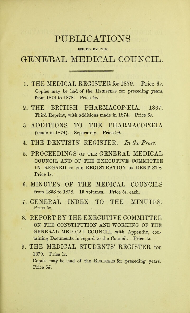 PUBLICATIONS ISSUED BY THE GENEEAL MEDICAL COUNCIL. 1. THE MEDICAL REGISTER for 1879. Price 6s. Copies may be had of the Registees for preceding years, from 1874 to 1878. Price 4s. 2. THE BRITISH PHARMACOPCEIA. 1867. Third Reprint, with additions made in 1874. Price 6s. 3. ADDITIONS TO THE PHARMACOPCEIA (made in 1874), Separately. Price 9d. 4. THE DENTISTS' REGISTER. In the Press. 5. PROCEEDINGS or the GENERAL MEDICAL COUNCIL AND OP THE EXECUTIVE COMMITTEE IN REGARD to the REGISTRATION of DENTISTS Price Is. 6. MINUTES OF THE MEDICAL COUNCILS from 1858 to 1878. 15 volumes. Price 55. each. 7. GENERAL INDEX TO THE MINUTES. Price 55. 8. REPORT BY THE EXECUTIVE COMMITTEE ON THE CONSTITUTION AND WORKING OF THE GENERAL MEDICAL COUNCIL, with Appendix, con- taining Documents in regard to the Conncil. Price 1^. 9. THE MEDICAL STUDENTS' REGISTER for 1879. Price Is. Copies maybe had of the Registers for preceding years. Price 6d.