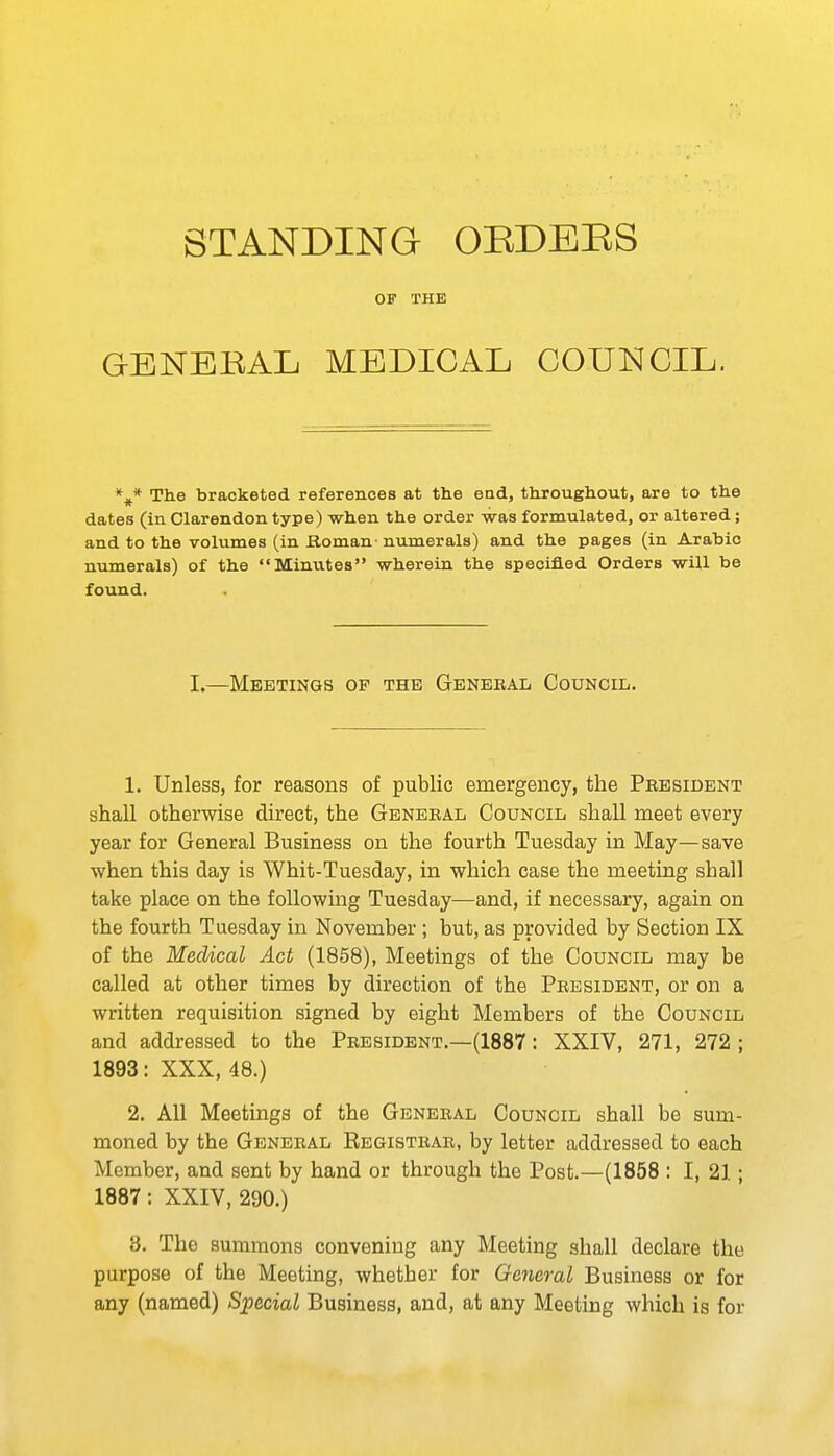 OF THE GBNBKAL MEDICAL COUNCIL. The bracketed references at the ead, throughout, are to the dates (in Clarendon type) when the order was formulated, or altered; and to the volumes (in Bomau' numerals) and the pages (in Arabic numerals) of the Minutes wherein the specified Orders will be found. I.—Meetings of the Genekal Council. 1. Unless, for reasons of public emergency, the Pkesident shall otherwise direct, the General Council shall meet every year for General Business on the fourth Tuesday in May—save when this day is Whit-Tuesday, in which case the meeting shall take place on the following Tuesday—and, if necessary, again on the fourth Tuesday in November ; but, as provided by Section IX of the Medical Act (1858), Meetings of the Council may be called at other times by direction of the President, or on a written requisition signed by eight Members of the Council and addressed to the President.—(1887: XXIV, 271, 272 ; 1893: XXX, 48.) 2. All Meetings of the General Council shall be sum- moned by the General Registrar, by letter addressed to each Member, and sent by hand or through the Post.—(1858 : I, 21; 1887: XXIV, 290.) 3. The summons convening any Meeting shall declare the purpose of the Meeting, whether for General Business or for any (named) Special Business, and, at any Meeting which is for