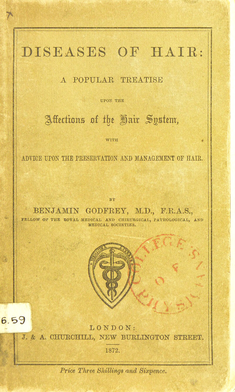 7^ DISEASES OF HAIE: A POPULAR TREATISE UPON THE WITH ADVICE ITON THE PEESERVAnON AND MANAGEMENT OF HAIE. BY BENJAMIN GODFREY, M.D., F.R.A.S., yBLLOW OP THE BOYAL MEDICAL AND CHIRUBGICAL, PATHOLOaiCAL, AND MEDICAL SOCIETIES. LONDON:^  pT. & A. CHUECHILL, NEW BURLINGTON STREET. 1872. — Price Three Shillings and Siaypence.