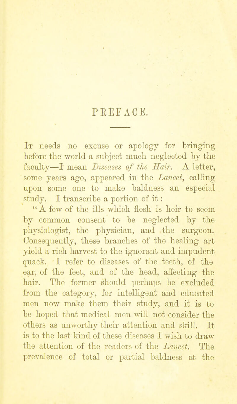 I PEEFACE. It needs no excuse or apology for bringing before tbe world a subject mucb neglected by tbe faculty—I mean Diseases of the Hair. A letter, some years ago, appeared in the Lancet, calling upon some one to make baldness an especial study. I transcribe a portion of it:  A few of the ills which, flesh is heir to seem by common consent to be neglected by the physiologist, the physician, and the surgeon. Consequently, these branches of the healing art yield a rich harvest to the ignorant and impudent quack. I refer to diseases of the teeth, of the ear, of the feet, and of the head, affecting the hair. The former should perhaps be excluded from the category, for intelligent and educated men now make them their study, and it is to be hoped that medical men will not consider the others as unworthy their attention and skill. It is to the last kind of these diseases I wish to draw the attention of the readers of the Lancet. The prevalence of total or partial baldness at the