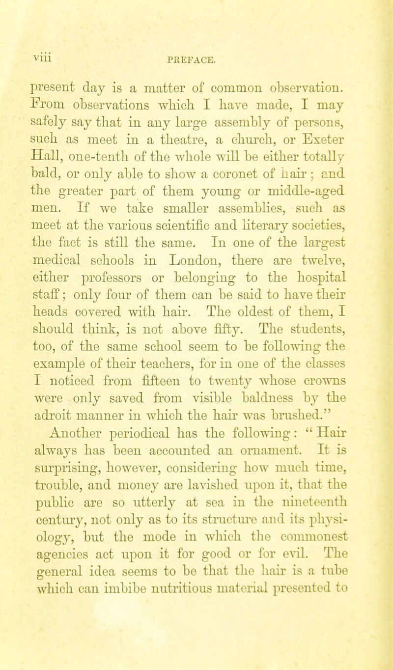 present day is a matter of common observation. From observations which I have made, I may safely say that in any large assembly of persons, such as meet in a theatre, a chm'ch, or Exeter Hall, one-tenth of the whole will be either totally bald, or only able to show a coronet of haii'; and the greater part of them young or middle-aged men. If we take smaller assemblies, such as meet at the various scientific and literary societies, the fact is still the same- In one of the largest medical schools in London, there are twelve, either professors or belonging to the hospital stafi; only four of them can be said to have their heads covered with hair. The oldest of them, I should think, is not above fifty. The students, too, of the same school seem to be folloUT.ng the example of their teachers, for in one of the classes I noticed from fifteen to twenty whose crowns were only saved from visible baldness b}'' the adroit manner in which the hair was brushed. Another periodical has the following:  Hair always has been accounted an ornament. It is surprising, however, considering how much time, trouble, and money ai'e lavished upon it, that the public are so utterly at sea in the nineteenth centuiy, not only as to its structm'e and its ph3si- ology, but the mode in which the commonest agencies act upon it for good or for evil. The general idea seems to be that the hair is a tube which can imbibe nutritious material j)resented to