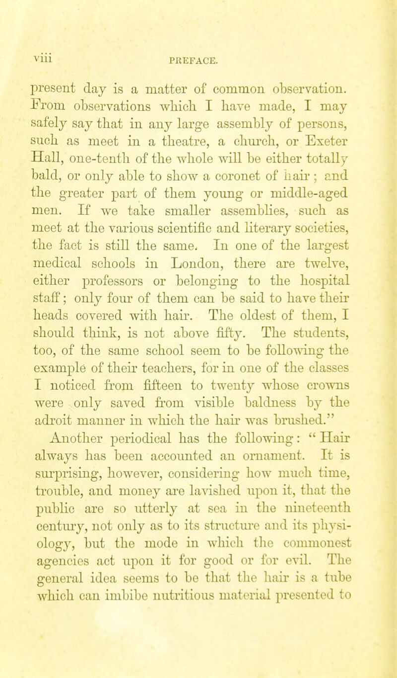 present day is a matter of common observation. From observations which I have made, I may safely say that in any large assembly of persons, such as meet in a theatre, a chm'ch, or Exeter Hall, one-tenth of the whole will be either totally bald, or only able to show a coronet of haii'; and the greater part of them young or middle-aged men. If we take smaller assemblies, such as meet at the various scientific and literary societies, the fact is still the same- In one of the largest medical schools in London, there are twelve, either professors or belonging to the hospital stafi; only four of them can be said to have their heads covered with hair. The oldest of them, I should think, is not above fifty. The students, too, of the same school seem to be folloUT.ng the example of their teachers, for in one of the classes I noticed from fifteen to twenty whose crowns were only saved from visible baldness b}'' the adroit manner in which the hair was brushed. Another periodical has the following:  Hair always has been accounted an ornament. It is surprising, however, considering how much time, trouble, and money ai'e lavished upon it, that the public are so utterly at sea in the nineteenth centuiy, not only as to its structm'e and its ph3si- ology, but the mode in which the commonest agencies act upon it for good or for evil. The general idea seems to be that the hair is a tube which can imbibe nutritious material j)resented to