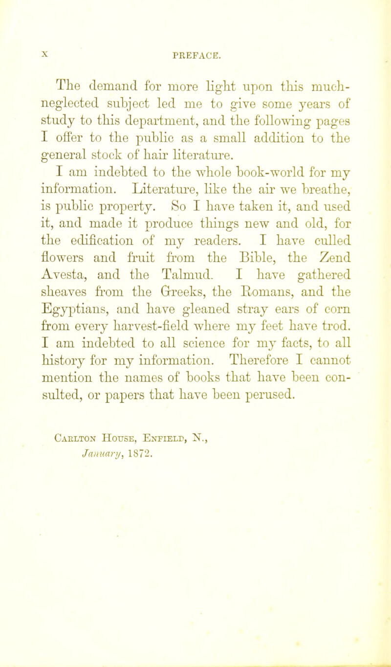 The demand for more light upon this mucli- neglected subject led me to give some years of study to this department, and the foUomng pages I offer to the public as a small addition to the general stock of hair literatm-e. I am indebted to the whole book-world for my information. Literatm-e, like the air we breathe, is public property. So I have taken it, and used it, and made it produce things new and old, for the edification of my readers. I have culled flowers and fruit from the Bible, the Zend Avesta, and the Talmud. I have gathered sheaves from the Grreeks, the Romans, and the Egyptians, and have gleaned stray ears of corn from every harvest-field where my feet have trod. I am indebted to all science for my facts, to all history for my information. Therefore I cannot mention the names of books that have been con- sulted, or papers that have been perused. Caelton House, Enfield, N., Jaiiuari/, 1872.