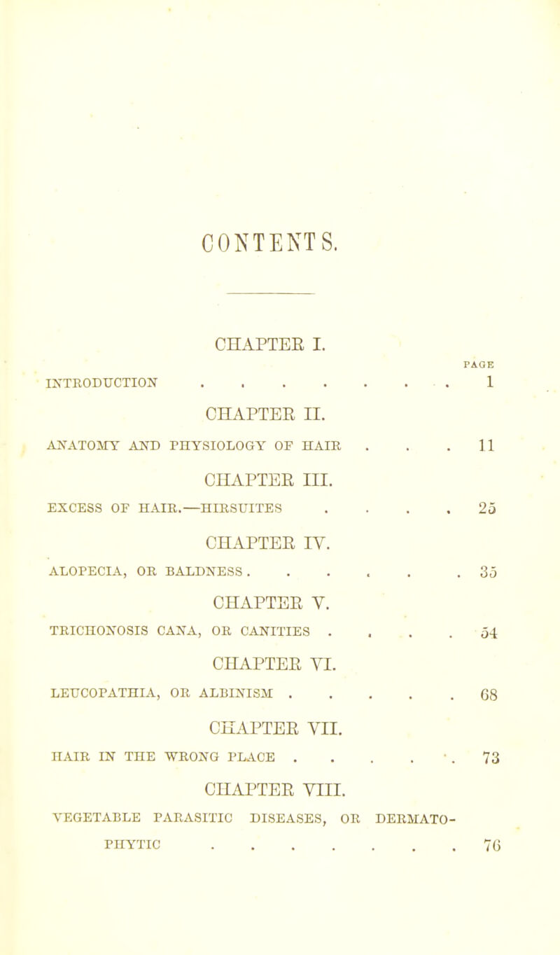 CONTENTS. CHAPTEE I. PAGE INTRODUCTION 1 CHAPTEE II. ANATOMY AND PHYSIOLOGY OF HAIR . . .11 CHAPTEE III. EXCESS OP HAIR.—HIRSUITES .... 25 CHAPTEE IV. ALOPECIA, OR BALDNESS ..... .35 CHAPTEE V. TRICHONOSIS CANA, OR CANITIES .... 54 CHAPTEE VI. LEUCOPATHIA, OR ALBINISM 68 CHAPTEE VII. HAIR IN THE WRONG PLACE . . . . ' . 73 CHAPTEE VIII. VEGETABLE PARASITIC DISEASES, OR DERMATO- PHYTIC 7G