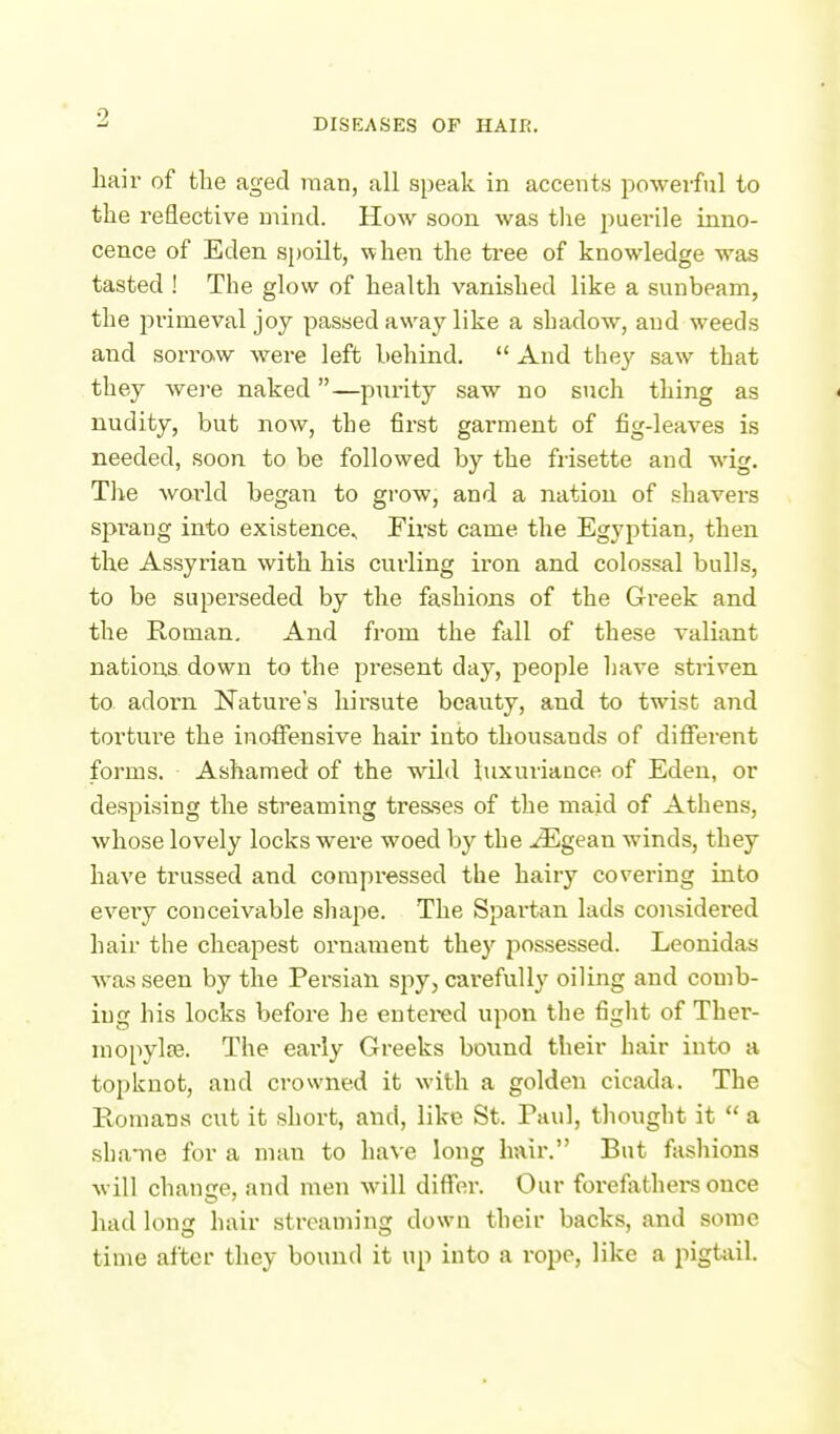 DISEASES OF HAIR. hail' of the aged man, all speak in accents powerful to the reflective mind. How soon was tlie puerile inno- cence of Eden spoilt, when the tree of knowledge was tasted ! The glow of health vanished like a sunbeam, the primeval joy passed away like a shadow, and weeds and sorraw were left behind.  And they saw that they weie naked—pnrity saw no such thing as nudity, but now, the first garment of fig-leaves is needed, soon to be followed by the frisette and wig. The world began to grow, and a nation of shavers sprang into existence^ First came the Egyptian, then the Assyrian with his curling iron and colossal bulls, to be superseded by the fashions of the Greek and the Roman. And from the fall of these valiant nations down to the present day, people have striven to adorn Nature's hirsute beauty, and to twist and torture the inoffensive hair into thousands of different forms. Ashamed of the wild luxuriance of Eden, or despising the streaming tresses of the maid of Athens, whose lovely locks were woed by the JEgean winds, they have trussed and compressed the hairy covering into every conceivable shape. The Spai-tan lads considered hair the cheapest ornament they possessed. Leonidas was seen by the Persian spy, carefully oiling and comb- ing his locks before he entei-ed upon the fight of Ther- mo[iylEe. The early Greeks bound their hair into a topknot, and crowned it with a golden cicada. The Romans cut it short, and, like St. Paul, thought it  a shame for a man to ha\ e long hair. But fashions will chauire, and men will differ. Our forefathei-s once had long hair streaming down their backs, and some time after they bound it up into a rope, like a pigtail.