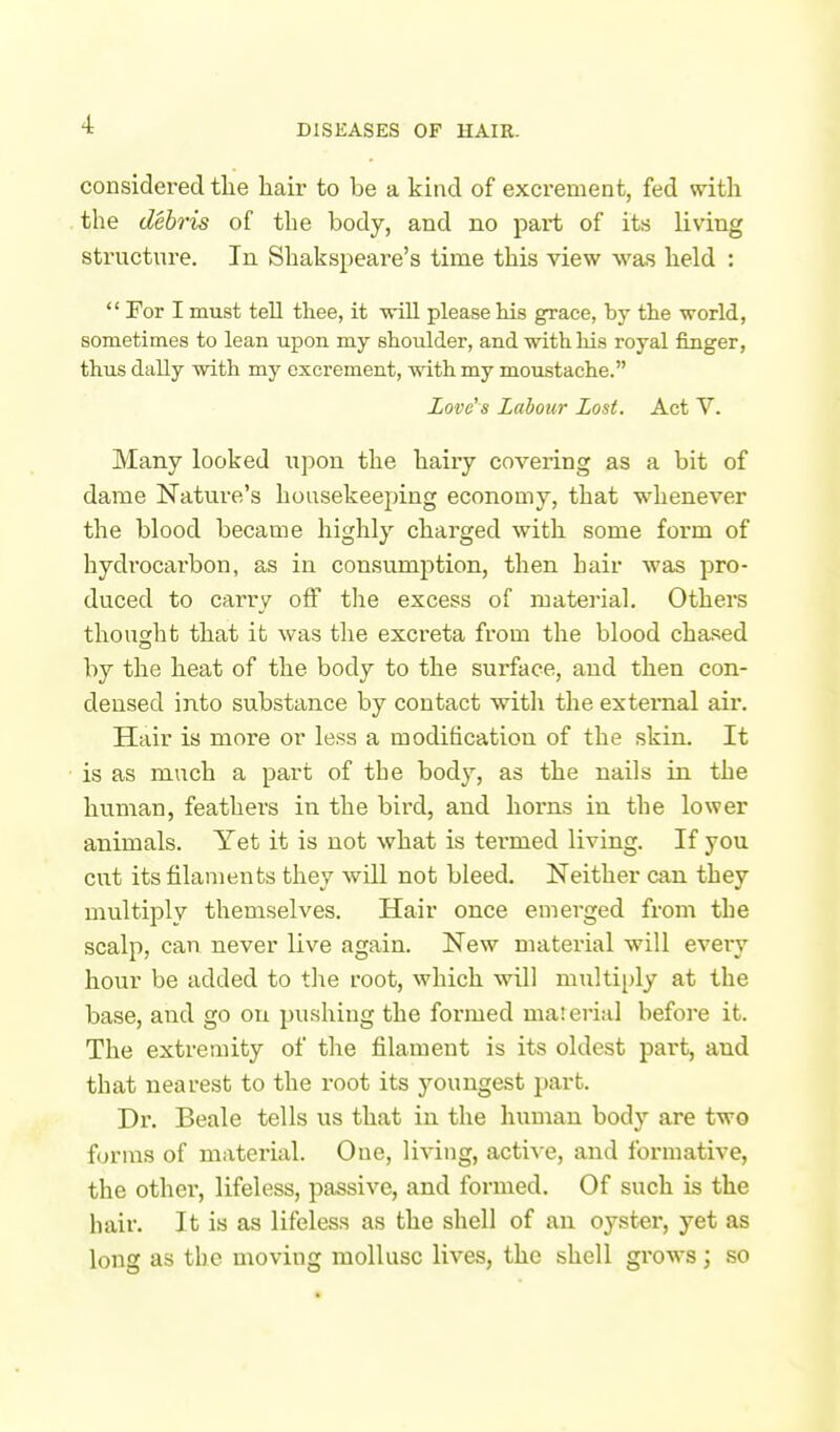 considered the hair to be a kind of excrement, fed with the debris of the body, and no part of its living structure. In Shakspeai^e's time this view was held :  For I must tell thee, it will please Ms grace, by the world, sometimes to lean upon my shoulder, and with his royal finger, thus dally with my excrement, with my moustache. Love's Labour Lost. Act V. Many looked upon the hairy covering as a bit of dame Nature's housekeeping economy, that whenever the blood became highly charged with some form of hydrocarbon, as in consumption, then hair was pro- duced to carry off the excess of material. Others thought that it was the excreta from the blood chased by the heat of the body to the surface, and then con- densed into substance by contact with the external air. Hair is more or less a modification of the skin. It is as much a part of the body, as the nails in the human, feathers in the bird, and horns in the lower animals. Yet it is not what is termed living. If you cut its filaments they will not bleed. Neither can they multiply themselves. Hair once emerged from the scalp, can never live again. New material will every hour be added to t]ie root, which will multii)ly at the base, and go on pushing the formed material before it. The extremity of the filament is its oldest part, and that nearest to the root its youngest part. Dr. Beale tells us that in the human body are two forms of material. One, living, active, and formative, the other, lifeless, passive, and formed. Of such is the hair. It is as lifeless as the shell of an oyster, yet as long as the moving mollusc lives, the shell grows; so