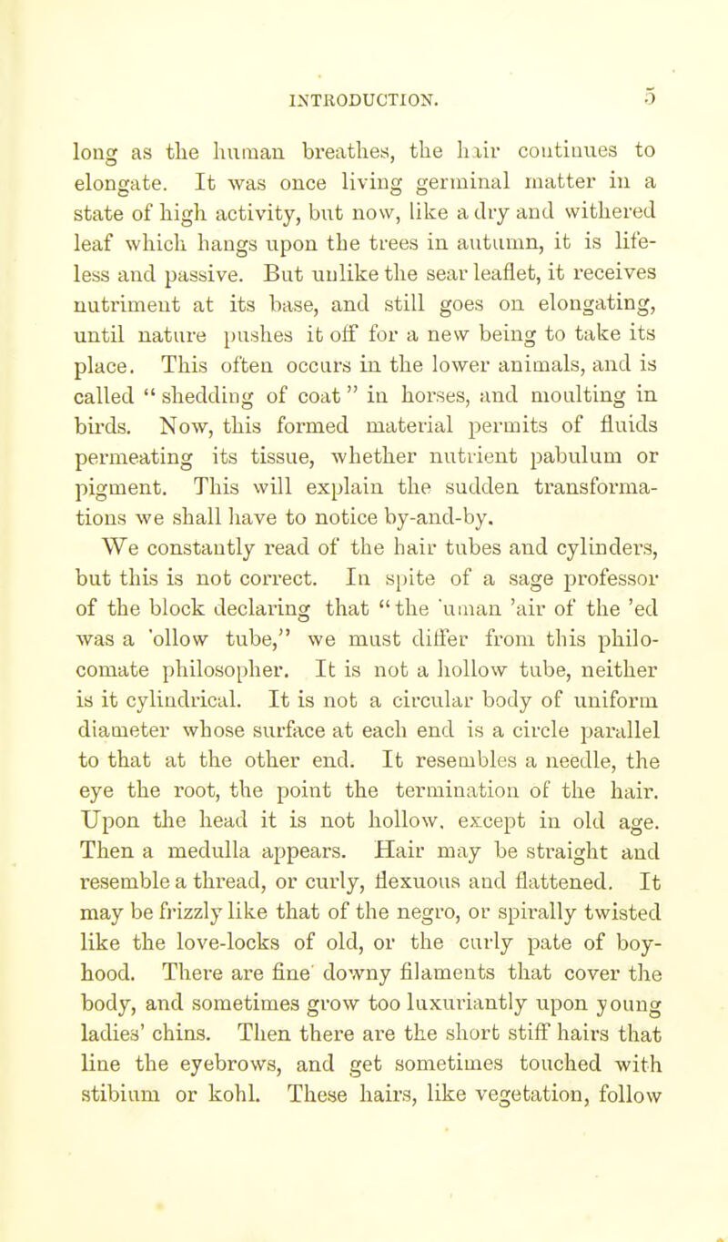 long as the human breathes, the hxir continues to elongate. It was once living germinal matter in a state of high activity, bnt now, like a dry and withered leaf which hangs upon the trees in autumn, it is life- less and passive. But unlike the sear leaflet, it ieceives nutriment at its base, and still goes on elongating, until nature pushes it oif for a new being to take its place. This often occurs in the lower animals, and is called  shedding of coat in horses, and moulting in birds. Now, this formed material permits of fluids permeating its tissue, whether nutrient pabulum or pigment. This will explain the sudden transfoi-ma- tions we shall liave to notice by-and-by. We constantly read of the hair tubes and cylinders, but this is not correct. In spite of a sage professor of the block declaring that the 'uiutin 'air of the 'ed was a 'ollow tube, we must dilfer from this philo- comate philosopher. It is not a liollow tube, neither is it cylindrical. It is not a circular body of uniform diameter whose surface at each end is a circle parallel to that at the other end. It resembles a needle, the eye the root, the point the termination of the hair. Upon the head it is not hollow, except in old age. Then a medulla appears. Hair may be straight and resemble a thread, or curly, flexuous and flattened. It may be frizzly like that of the negro, or spirally twisted like the love-locks of old, or the curly pate of boy- hood. There are fine' downy filaments that cover the body, and sometimes grow too luxuriantly upon young ladies' chins. Then there are the short stiff hairs that line the eyebrows, and get sometimes touched with stibium or kohl. These hairs, like vegetation, follow