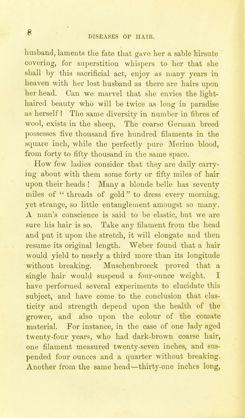 husband, laments the fate that gave her a sable hirsute covering, for superstition whispers to her that she shall by this sacrificial act, enjoy as many years in heaven with her lost husband as there are hairs upon her head. Can we marvel that she envies the light- haii-ed beauty who will be twice as long in paradise as herself? The same diversity in number in fibi*es of ■wool, exists in the sheep. The coarse German breed possesses five thousand five hundred filaments in the square inch, while the perfectly pux-e Merino blood, from forty to fifty thousand in the same space. How few ladies consider that they are daily cany- iug about with them some forty or fifty miles of hair upon their heads ! Many a blonde belle has seventy miles of  threads of gold to dress every morning, yet strange, so little entanglement amongst so many. A man's conscience is said to be elastic, but we are sure his hair is so. Take any filament from the head and put it upon the stretch, it will elongate and then resume its original length. Weber found that a hair would yield to nearly a third more than its longitude without breaking. Muschenbroeck proved that a single hair would suspend a four-ounce weight. I have performed several experiments to elucidate this subject, and have come to the conclusion that elas- ticity and strength depeud upon the health of the grower, and also upon the colour of the comate material. For instance, in the case of one lady aged twenty-four years, who had dark-brown coai-se hair, one filament measui'ed twenty-seven inches, and sus- pended four ounces and a quarter without breaking. Another from the same head—thirty-one inches long,