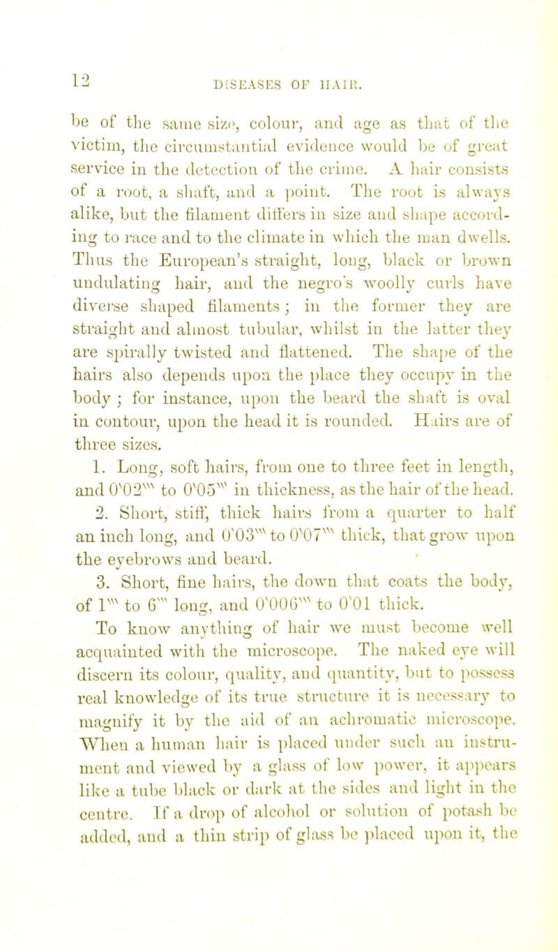 he of the same sizi\ colour, and age as that of tlie victim, the cii-cuinstautial evidence would be of great service in the detection of the crime. A hair consists of a root, a shaft, and a point. The root is always alike, but the filament differs in size and shape accord- ing to race and to the climate in which the man dwells. Thus the European's straight, long, black or brown undulating hair, and the negro's woolly curls have divei'se shaped fiilaments; in the former they are straight and almost tubular, whilst in the latter they are spirally twisted and flattened. The shape of the hairs also depends upon the place they occupy in the body ; for instance, upon the beard the shaft is oval in contour, upon the head it is rounded. Hairs are of three sizes. 1. Long, soft hairs, from one to three feet in length, and 0'02''' to 0'05''' in thickness, as the hair of the head. 2. Short, stifl, thick hairs from a quarter to half an inch long, and 0'03'^'to 0^07^^^ thick, that grow upon the eyebrows and beard. 3. Short, fine hairs, the down that coats the body, of to 6^ long, and OXm''' to 0^01 thick. To know anything of hair we must become well acquainted with the microscope. The naked eye will discern its colour, quality, and quantit}^, but to possess real knowledge of its true structure it is necessary to magnify it by the aid of an achromatic microscope. Wlien a human hair is placed under such an instru- ment and viewed by a glass of low power, it appears like a tube black or darlc at the sides and light in the centre. Tf a drop of alcohol or solution of potash be added, and a thin strip of glass be ]ilaced upon it, the