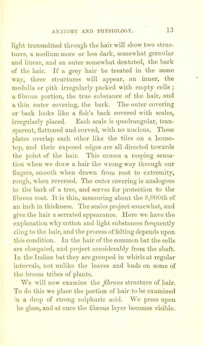 light transmitted tlirougli tlie hair will show two strac- tures, a mecli\im more or less dark, somewhat graimlar and linear, and an outer somewhat dentated, the bark of the hair. If a grey hair be treated in the same way, three structures will appear, an inner, the medulla or pith irregularly packed with empty cells ; a tibrous poi-tion, the true substance of the hair, and a thin outer covering, the bark. The outer covering or bark looks like a fish's back covered with scales, irregularly placed. Each scale is quadrangular, tran- sparent, flattened and curved, with no nucleus. These plates overlap each other like the tiles on a house- top, and their exposed edges are all directed towards the point of the hair. This causes a rasping sensa- tion when we draw a hair the wrong way through our fingers, smooth when drawn from root to extremity, rough, when revei^sed. The outer covering is analogous to the bark of a tree, and serves for protection to the fibrous coat. It is thin, measuring about the 8,000th of an inch in thickness. The scales project somewhat, and give the hair a serrated appearance. Here we have the explanation why cotton and light substances frequently cling to the hair, and the process of felting depends upon , this condition. In the hair of the common bat the cells are elongated, and project considerably from the shaft. In the Indian bat they are grouped in whirls at regular intei'vals, not unlike the leaves and buds on some of the broom tribes of plants. We will now examine the fibrous structure of hair. To do this we place the portion of hair to be examined in a di-op of strong sulphuric acid. We pi-ess upon he glass, and at once the fibrous layer becomes visible.