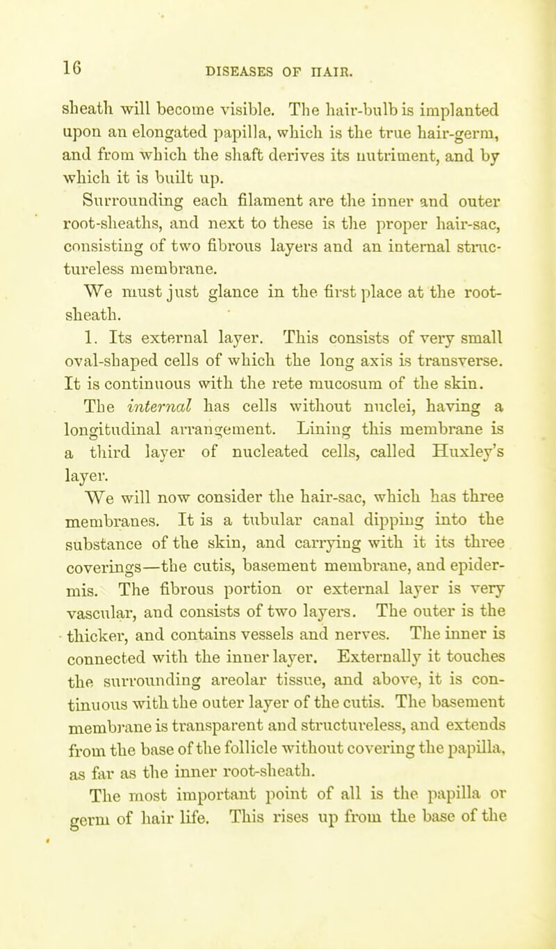 sheath will become visible. The hair-bulb is implanted upon an elongated papilla, which is the true hair-germ, and from which the shaft derives its nutriment, and by which it is built up. Surrounding each filament are the inner and outer root-sheaths, and next to these is the proper hair-sac, consisting of two fibrous layers and an internal stmc- tureless membrane, We must just glance in the fii'st place at the root- sheath. 1. Its external layer. This consists of very small oval-shaped cells of which the long axis is transverse. It is continuous with the rete mucosum of the skin. The internal has cells without nuclei, having a longitudinal arranclement. Lining this membrane is a third layer of nucleated cells, called Huxley's layer. We will now consider the hair-sac, which has three membranes. It is a tubular canal dipping into the substance of the skin, and carrying with it its tliree coverings—the cutis, basement membrane, and epider- mis. The fibrous portion or external layer is very vascular, and consists of two layers. The outer is the • thicker, and contains vessels and nerves. The inner is connected with the inner layer. Externally it touches the surrounding areolar tissue, and above, it is con- tinuous witli the outer layer of the cutis. The basement memb}-ane is transparent and structureless, and extends from the base of the follicle without covering the papilla, as far as the inner root-sheath. The most important point of all is the papilla or germ of hair life. This rises up from the base of the
