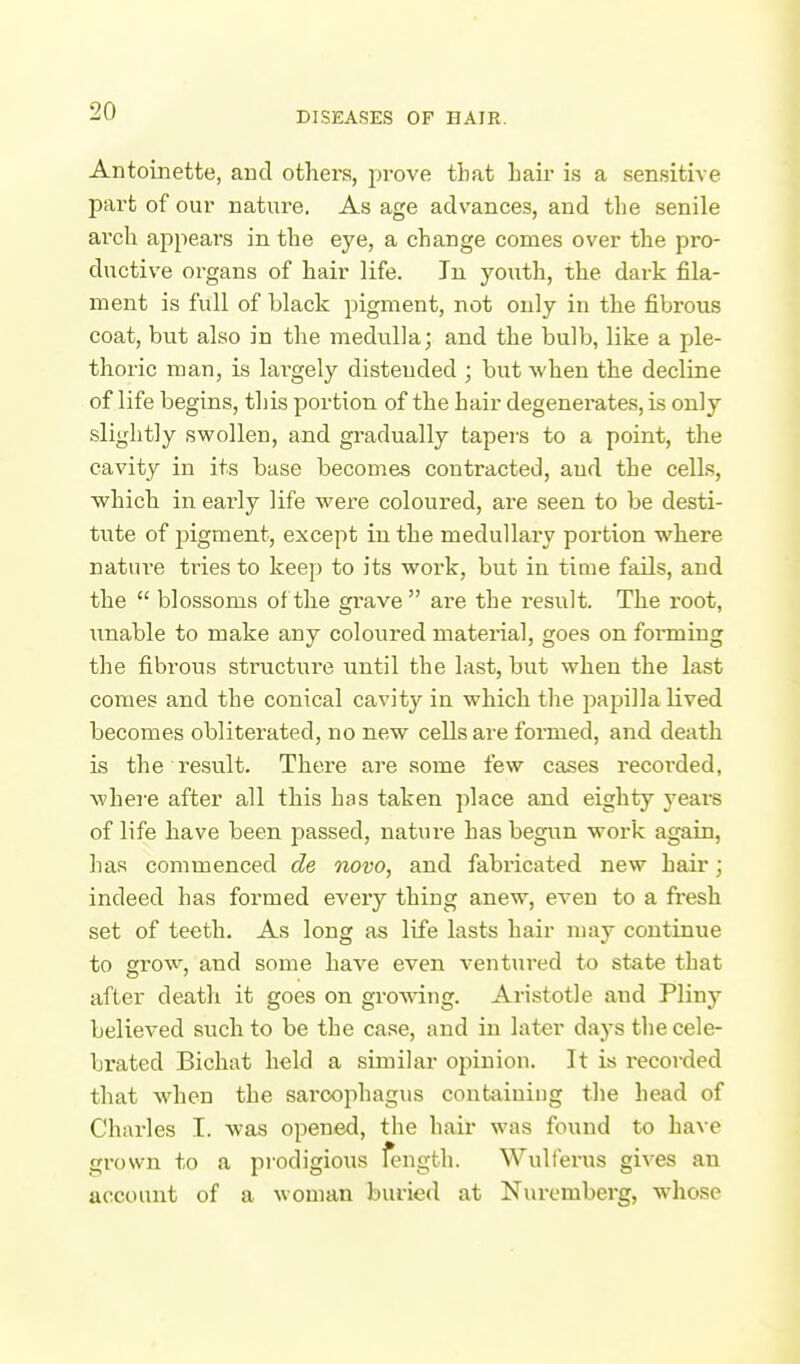 Antoinette, and others, prove that bair is a sensitive part of our nature. As age advances, and the senile arch appears in the eye, a change comes over the pro- ductive organs of hair life. In youth, the dark fila- ment is full of black pigment, not only in the fibrous coat, but also in the medulla; and the bulb, like a ple- thoric man, is largely distended ; but when the decline of life begins, this portion of the hair degenerates, is only slightly swollen, and gradually tapers to a point, the cavity in its base become.? contracted, and the celLs, which in early life were coloured, are seen to be desti- tute of pigment, except in the medullary portion where natui-e tries to keep to its work, but in tiaie fails, and the  blossoms of the grave are the result. The root, imable to make any coloured material, goes on forming the fibrous structure until the last, but when the last conies and the conical cavity in which the papilla lived becomes obliterated, no new cells are formed, and death is the result. There are some few cases recorded, where after all this has taken place and eighty years of life have been passed, nature has begun work again, has commenced de novo, and fabricated new hair; indeed has formed every thing anew, even to a fresh set of teeth. As long as life lasts hair may continue to grow, and some have even ventured to state that after death it goes on grov\dng. Aristotle and Pliny believed such to be the case, aiid in later days the cele- brated Bichat held a similar opinion. It is recorded that when the sarcophagus containing the head of Charles I. was opened, the hair was found to have grown to a prodigious fength. Wulferus gives an account of a woman buried at Nuremberg, whose