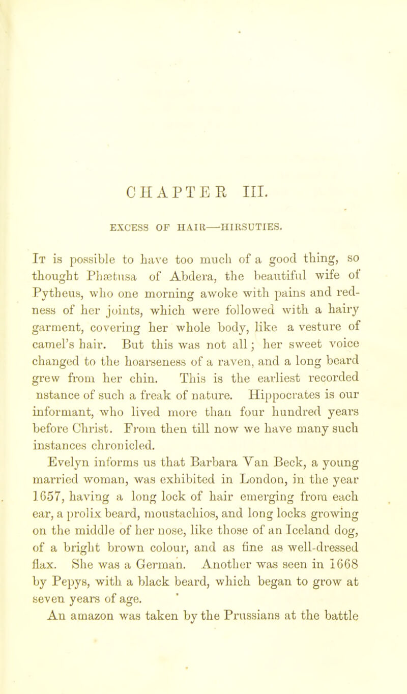 CHAPTER III. EXCESS OF HAIR—HIRSUTIES. It is possible to Lave too much of a good thing, so thougLt Plitetusa of Abdera, the beautiful wife of Pytheus, who one morning awoke with pains and red- ness of her joints, which were followed with a hairy garment, covering her whole body, like a vesture of camel's hair. But this was not all; her sweet voice changed to the hoarseness of a I'aven, and a long beard grew from her chin. This is the earliest recorded nstance of such a freak of nature. Hippocrates is our informant, who lived more than four hundred years before Christ. Fi-om then till now we have many such instances chronicled. Evelyn informs us that Barbai-a Van Beck, a young married woman, was exhibited in London, in the year 1657, having a long lock of hair emerging from each ear, a pi'olix beard, moustachios, and long locks growing on the middle of her nose, like those of an Iceland dog, of a bright bi'own colour, and as fine as well-dressed flax. She was a German. Another was seen in 1668 by Pepys, with a black beard, which began to grow at seven years of age. An amazon was taken by the Prussians at the battle