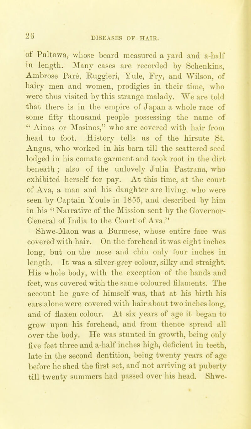of Pultowa, whose beard measured a yard and a-half in length. Many cases are recorded by Schenkins, Ambrose Pare, Ruggieri, Yule, Fry, and Wilson, of hairy men and women, prodigies in their time, who were thus visited by this strange malady. We are told that there is in the empire of Japan a whole race of some fifty thousand people possessing the name of  Ainos or Mosinos, who are covered with hair from head to foot. History tells us of the hirsute St. Angus, who worked in his barn till the scattered seed lodfjed in his comate garment and took root in the dirt beneath; also of the unlovely Julia Pastrana, who exhibited herself for pay. At this time, at the court of Ava, a man and his daughter are living, wlio were seen by Captain Youle in 185-5, and described by hiai in bis  Narrative of the Mission sent by the Governoi'- General of India to the Court of Ava. Shwe-Maon was a Burmese, whose entire face was covered with hair. On the forehead it was ei^ht inches long, but on the nose and chin only four inches in length. It was a silver-gi-ey colour, silky and straight. His whole body, with the exception of the hands and feet, was covered with the same coloured filaments. The account he gave of himself was, that at his birth his ears alone were covered with hair about two inches long, and of flaxen colour. At six years of age it began to grow upon his forehead, and from theuce spread all over the body. He was stunted in growth, being only five feet three and a-half inches high, deficient in teeth, late in the second dentition, being twenty yeat« of age before he shed the first set, and' not arriving at puberty till twenty summers liad passed over liis head. Shwe-