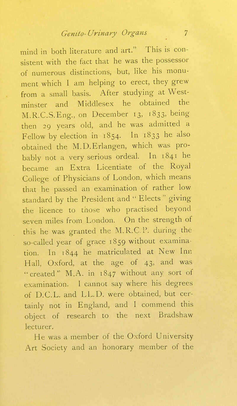 mind in both literature and art. This is con- sistent with the fact that he was the possessor of numerous distinctions, but, like his monu- ment which I am helping to erect, they grew from a small basis. After studying at West- minster and Middlesex he obtained the M.R.C.S.Eng., on December 13, 1833, being then 29 years old, and he was admitted a Fellow by election in 1854. In 1833 he also obtained the M.D.Erlangen, which was pro- bably not a very serious ordeal. In 1841 he became an Extra Licentiate of the Royal College of Physicians of London, which means that he passed an examination of rather low standard by the President and  Elects  giving the licence to those who practised beyond seven miles from London. On the strength of this he was granted the M.R.C. P. during the so-called year of grace 1859 without examina- tion. In 1844 he matriculated at New Inn Hall, Oxford, at the age of 43, and was created M.A. in 1847 without any sort of examination. I cannot say where his degrees of D.C.L. and LL.D. were obtained, but cer- tainly not in England, and I commend this object of research to the next Bradshaw lecturer. He was a member of the Oxford University Art Society and an honorary member of the