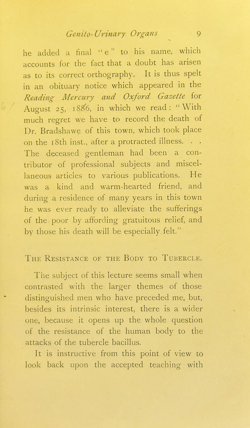 he added a final  e  to his name, which accounts for the fact that a doubt has arisen as to its correct orthography. It is thus spelt in an obituary notice which appeared in the Reading Merctiry and Oxford Gazette for August 25, 188(5, in which we read: With much regret we have to record the death of Dr. Bradshawe of this town, which took place on the 18th inst., after a protracted illness. . . The deceased gentleman had been a con- tributor of professional subjects and miscel- laneous articles to various publications. He was a kind and warm-hearted friend, and during a residence of many years in this town he was ever ready to alleviate the sufferings of the poor by affording gratuitous relief, and by those his death will be especially felt. The Resistance of the Body to Tubercle. The subject of this lecture seems small when contrasted with the larger themes of those distinguished men who have preceded me, but, besides its intrinsic interest, there is a wider one, because it opens up the whole question of the resistance of the human body to the attacks of the tubercle bacillus. It is instructive from this point of view to look back upon the accepted teachhig with