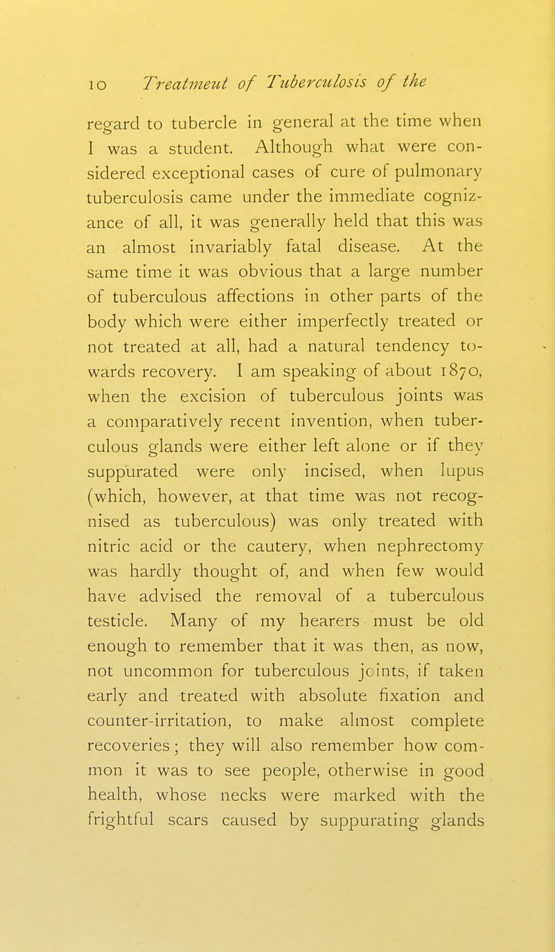 regard to tubercle in general at the time when I was a student. Although what were con- sidered exceptional cases of cure of pulmonary tuberculosis came under the immediate cogniz- ance of all, it was generally held that this was an almost invariably fatal disease. At the same time it was obvious that a large number of tuberculous affections in other parts of the body which were either imperfectly treated or not treated at all, had a natural tendency to- wards recovery. I am speaking of about 1870, when the excision of tuberculous joints was a comparatively recent invention, when tuber- culous glands were either left alone or if they suppurated were only incised, when lupus (which, however, at that time was not recog- nised as tuberculous) was only treated with nitric acid or the cautery, when nephrectomy was hardly thought of, and when few would have advised the removal of a tuberculous testicle. Many of my hearers must be old enough to remember that it was then, as now, not uncommon for tuberculous joints, if taken early and treated with absolute fixation and counter-irritation, to make almost complete recoveries; they will also remember how com- mon it was to see people, otherwise in good health, whose necks were marked with the frightful scars caused by suppurating glands