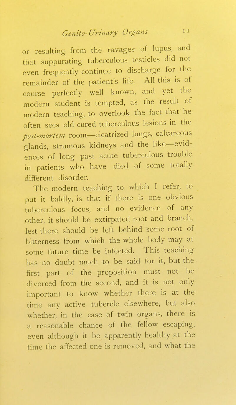 or resulting from the ravages- of lupus, and that suppurating tuberculous testicles did not even frequently continue to discharge for the remainder of the patient's life. All this is of course perfectly well known, and yet the modern student is tempted, as the result of modern teaching, to overlook the fact that he often sees old cured tuberculous lesions in the post-mortem room—cicatrized lungs, calcareous glands, strumous kidneys and the like—evid- ences of long past acute tuberculous trouble in patients who have died of some to tell 1 y different disorder. The modern teaching to which I refer, to put it baldly, is that if there is one obvious tuberculous focus, and no evidence of any other, it should be extirpated root and branch, lest there should be left behind some root of bitterness from which the whole body may at some future time be infected. This teaching has no doubt much to be said for it, but the first part of the proposition must not be divorced from the second, and it is not only important to know whether there is at the time any active tubercle elsewhere, but also whether, in the case of twin organs, there is a reasonable chance of the fellow escaping, even although it be apparendy healthy at the time the affected one is removed, and what the