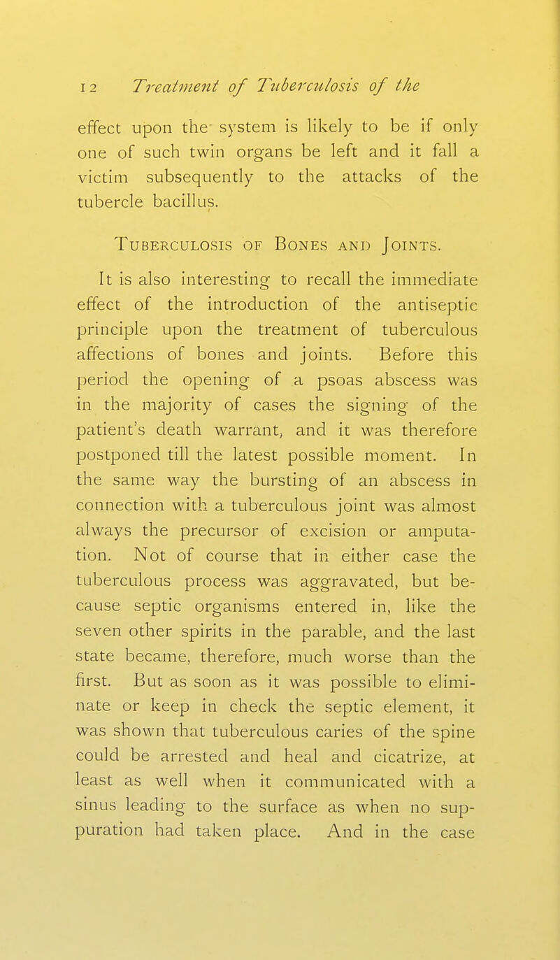 effect upon the' system is likely to be if only one of such twin organs be left and it fall a victim subsequently to the attacks of the tubercle bacillus. Tuberculosis of Bones and Joints. It is also interestino- to recall the immediate effect of the introduction of the antiseptic principle upon the treatment of tuberculous affections of bones and joints. Before this period the opening of a psoas abscess was in the majority of cases the signing of the patient's death warrant, and it was therefore postponed till the latest possible moment. In the same way the bursting of an abscess in connection with a tuberculous joint was almost always the precursor of excision or amputa- tion. Not of course that in either case the tuberculous process was aggravated, but be- cause septic organisms entered in, like the seven other spirits in the parable, and the last state became, therefore, much worse than the first. But as soon as it was possible to elimi- nate or keep in check the septic element, it was shown that tuberculous caries of the spine could be arrested and heal and cicatrize, at least as well when it communicated with a sinus leading to the surface as when no sup- puration had taken place. And in the case