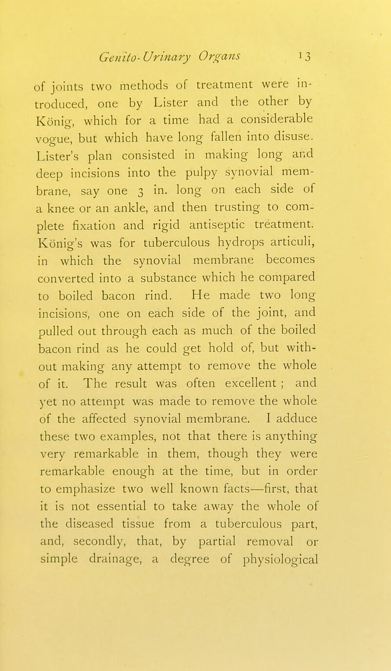 of joints two methods of treatment were in- troduced, one by Lister and the other by Konio-, which for a time had a considerable vogue, but which have long fallen into disuse. Lister's plan consisted in making long and deep incisions into the pulpy synovial mem- brane, say one 3 in. long on each side of a knee or an ankle, and then trusting to com- plete fixation and rigid antiseptic treatment. Konig's was for tuberculous hydrops articuli, in which the synovial membrane becomes converted into a substance which he compared to boiled bacon rind. He made two long incisions, one on each side of the joint, and pulled out through each as much of the boiled bacon rind as he could get hold of, but with- out making any attempt to remove the whole of it. The result was often excellent ; and yet no attempt was made to remove the whole of the affected synovial membrane. I adduce these two examples, not that there is anything very remarkable in them, though they were remarkable enough at the time, but in order to emphasize two well known facts—first, that it is not essential to take away the whole of the diseased tissue from a tuberculous part, and, secondly, that, by partial removal or simple drainage, a degree of physiological