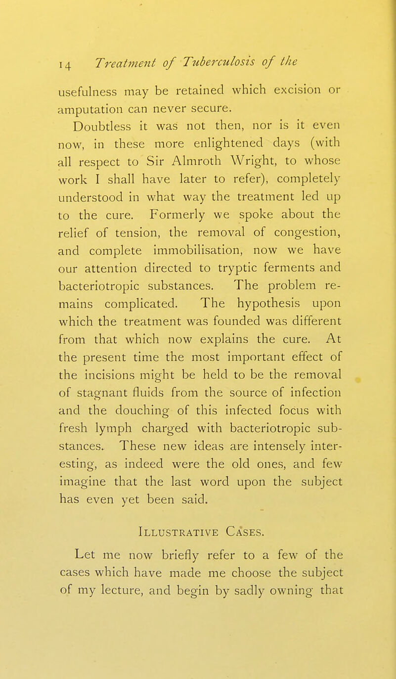 usefulness may be retained which excision or amputation can never secure. Doubtless it was not then, nor is it even now, in these more enlightened days (with all respect to Sir Almroth Wright, to whose work I shall have later to refer), completely understood in what way the treatment led up to the cure. Formerly we spoke about the relief of tension, the removal of congestion, and complete immobilisation, now we have our attention directed to tryptic ferments and bacteriotropic substances. The problem re- mains complicated. The hypothesis upon which the treatment was founded was different from that which now explains the cure. At the present time the most important effect of the incisions mieht be held to be the removal of stagnant fluids from the source of infection and the douching of this infected focus with fresh lymph charged with bacteriotropic sub- stances. These new ideas are intensely inter- esting, as indeed were the old ones, and few- imagine that the last word upon the subject has even yet been said. Illustrative Cases. Let me now briefly refer to a few of the cases which have made me choose the subject of my lecture, and begin by sadly owning that