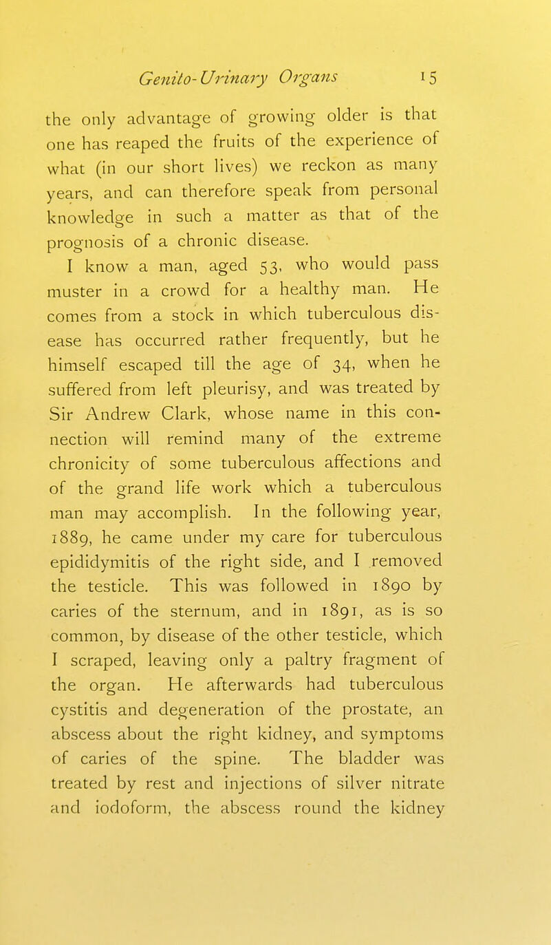 the only advantage of growing older is that one has reaped the fruits of the experience of what (in our short lives) we reckon as many years, and can therefore speak from personal knowledge in such a matter as that of the prognosis of a chronic disease. I know a man, aged 53, who would pass muster in a crowd for a healthy man. He comes from a stock in which tuberculous dis- ease has occurred rather frequently, but he himself escaped till the age of 34, when he suffered from left pleurisy, and was treated by Sir Andrew Clark, whose name in this con- nection will remind many of the extreme chronicity of some tuberculous affections and of the orrand life work which a tuberculous o man may accomplish. In the following year, 1889, he came under my care for tuberculous epididymitis of the right side, and I removed the testicle. This was followed in 1890 by caries of the sternum, and in 1891, as is so common, by disease of the other testicle, which I scraped, leaving only a paltry fragment of the organ. He afterwards had tuberculous cystitis and degeneration of the prostate, an abscess about the right kidney, and symptoms of caries of the spine. The bladder was treated by rest and injections of silver nitrate and iodoform, the abscess round the kidney