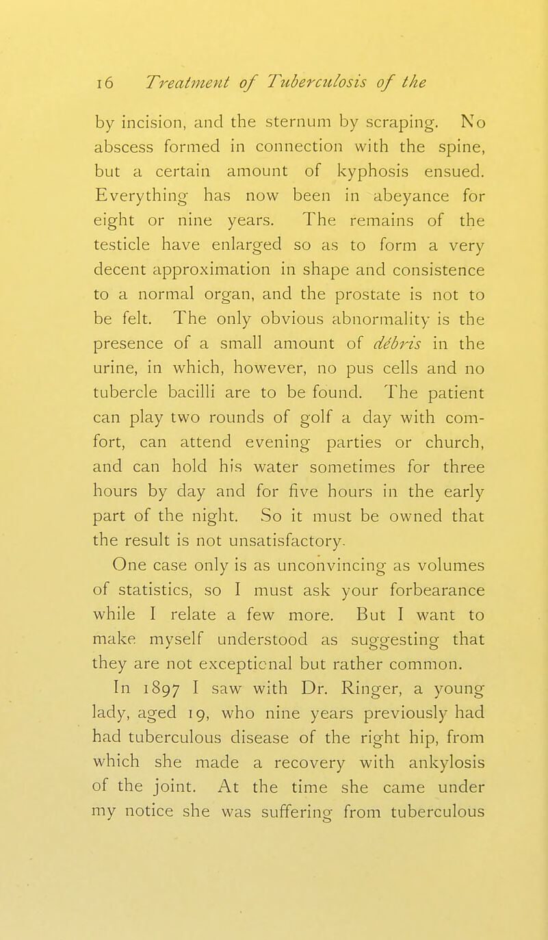 by incision, and the sternum by scraping. No abscess formed in connection with the spine, but a certain amount of kyphosis ensued. Everything- has now been in abeyance for eight or nine years. The remains of the testicle have enlarged so as to form a very decent approximation in shape and consistence to a normal organ, and the prostate is not to be felt. The only obvious abnormality is the presence of a small amount of debris in the urine, in which, however, no pus cells and no tubercle bacilli are to be found. The patient can play two rounds of golf a day with com- fort, can attend evening parties or church, and can hold his water sometimes for three hours by day and for five hours in the early part of the night. So it must be owned that the result is not unsatisfactory. One case only is as unconvincing as volumes of statistics, so I must ask your forbearance while I relate a few more. But I want to make myself understood as suggesting that they are not exceptional but rather common. In 1897 I saw with Dr, Ringer, a young lady, aged 19, who nine years previously had had tuberculous disease of the right hip, from which she made a recovery with ankylosis of the joint. At the time she came under my notice she was suffering from tuberculous