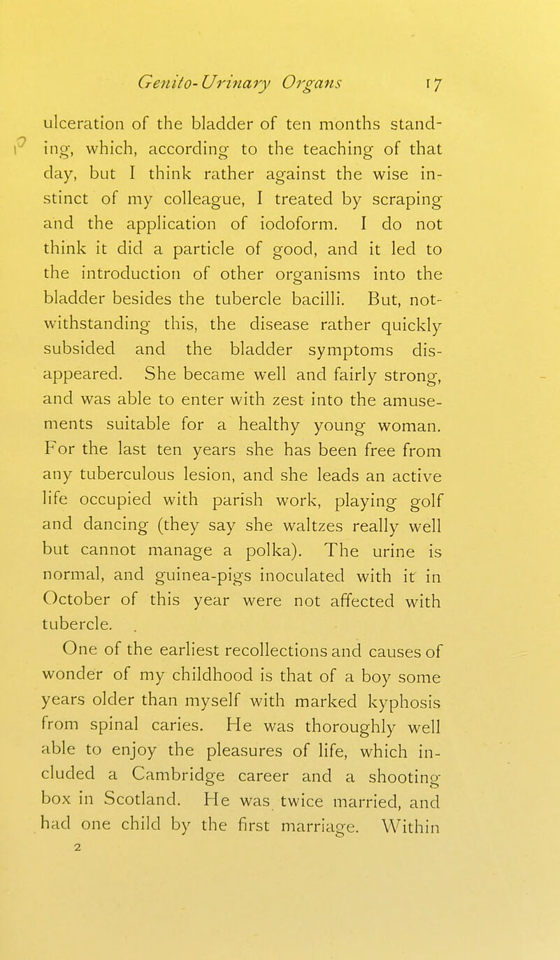 ulceration of the bladder of ten months stand- uig, which, according to the teaching of that day, but I think rather against the wise in- stinct of my colleague, I treated by scraping and the application of iodoform. I do not think it did a particle of good, and it led to the introduction of other organisms into the bladder besides the tubercle bacilli. But, not- withstanding this, the disease rather quickly subsided and the bladder symptoms dis- appeared. She became well and fairly strong, and was able to enter with zest into the amuse- ments suitable for a healthy young woman. For the last ten years she has been free from any tuberculous lesion, and she leads an active life occupied with parish work, playing golf and dancing (they say she waltzes really well but cannot manage a polka). The urine is normal, and guinea-pigs inoculated with it in October of this year were not affected with tubercle. One of the earliest recollections and causes of wonder of my childhood is that of a boy some years older than myself with marked kyphosis from spinal caries. He was thoroughly well able to enjoy the pleasures of life, which in- cluded a Cambridge career and a shooting- box in Scotland. He was twice married, and had one child by the first marriage. Within