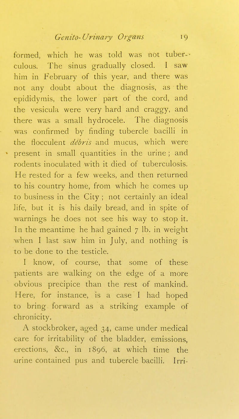 formed, which he was told was not tuber-- culous. The sinus gradually closed. I saw him in February of this year, and there was not any doubt about the diagnosis, as the epididymis, the lower part of the cord, and the vesicula were very hard and craggy, and there was a small hydrocele. The diagnosis was confirmed by finding tubercle bacilli in the flocculent ddbris and mucus, which were • present in small quantities in the urine ; and rodents inoculated with it died of tuberculosis. He rested for a few weeks, and then returned to his country home, from which he comes up to business in the City ; not certainly an ideal life, but it is his daily bread, and in spite of warnings he does not see his way to stop it. In the meantime he had gained 7 lb. in weight ■when I last saw him in July, and nothing is to be done to the testicle. I know, of course, that some of these patients are walking on the edge of a more obvious precipice than the rest of mankind. Here, for instance, is a case I had hoped to bring forward as a striking example of chronicity. A stockbroker, aged 34, came under medical care for irritability of the bladder, emissions, erections, &c., in 1896, at which time the urine contained pus and tubercle bacilli. Irri-
