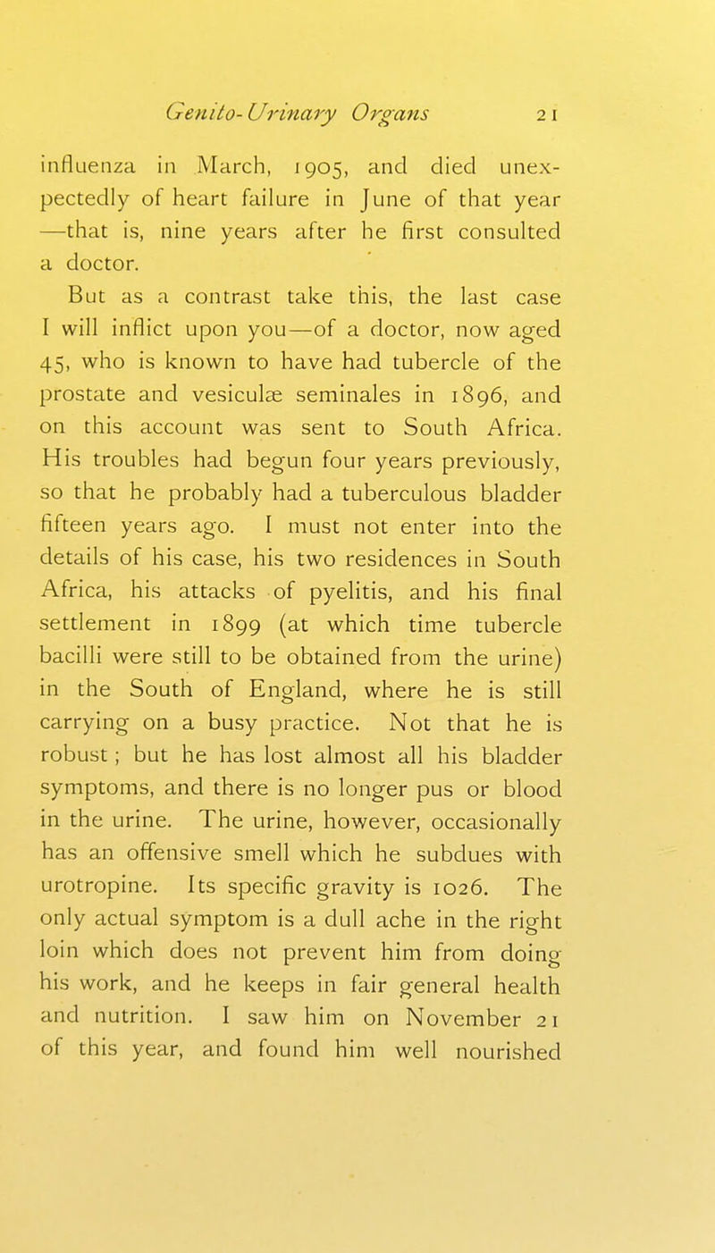 influenza in March, 1905, and died unex- pectedly of heart failure in June of that year —that is, nine years after he first consulted a doctor. But as a contrast take this, the last case I will inflict upon you—of a doctor, now aged 45, who is known to have had tubercle of the prostate and vesiculse seminales in 1896, and on this account was sent to South Africa. His troubles had begun four years previously, so that he probably had a tuberculous bladder fifteen years ago. I must not enter into the details of his case, his two residences in South Africa, his attacks of pyelitis, and his final setdement in 1899 (at which time tubercle bacilli were still to be obtained from the urine) in the South of England, where he is still carrying on a busy practice. Not that he is robust; but he has lost almost all his bladder symptoms, and there is no longer pus or blood in the urine. The urine, however, occasionally has an offensive smell which he subdues with urotropine. Its specific gravity is 1026. The only actual symptom is a dull ache in the right loin which does not prevent him from doing his work, and he keeps in fair general health and nutrition. I saw him on November 21 of this year, and found him well nourished