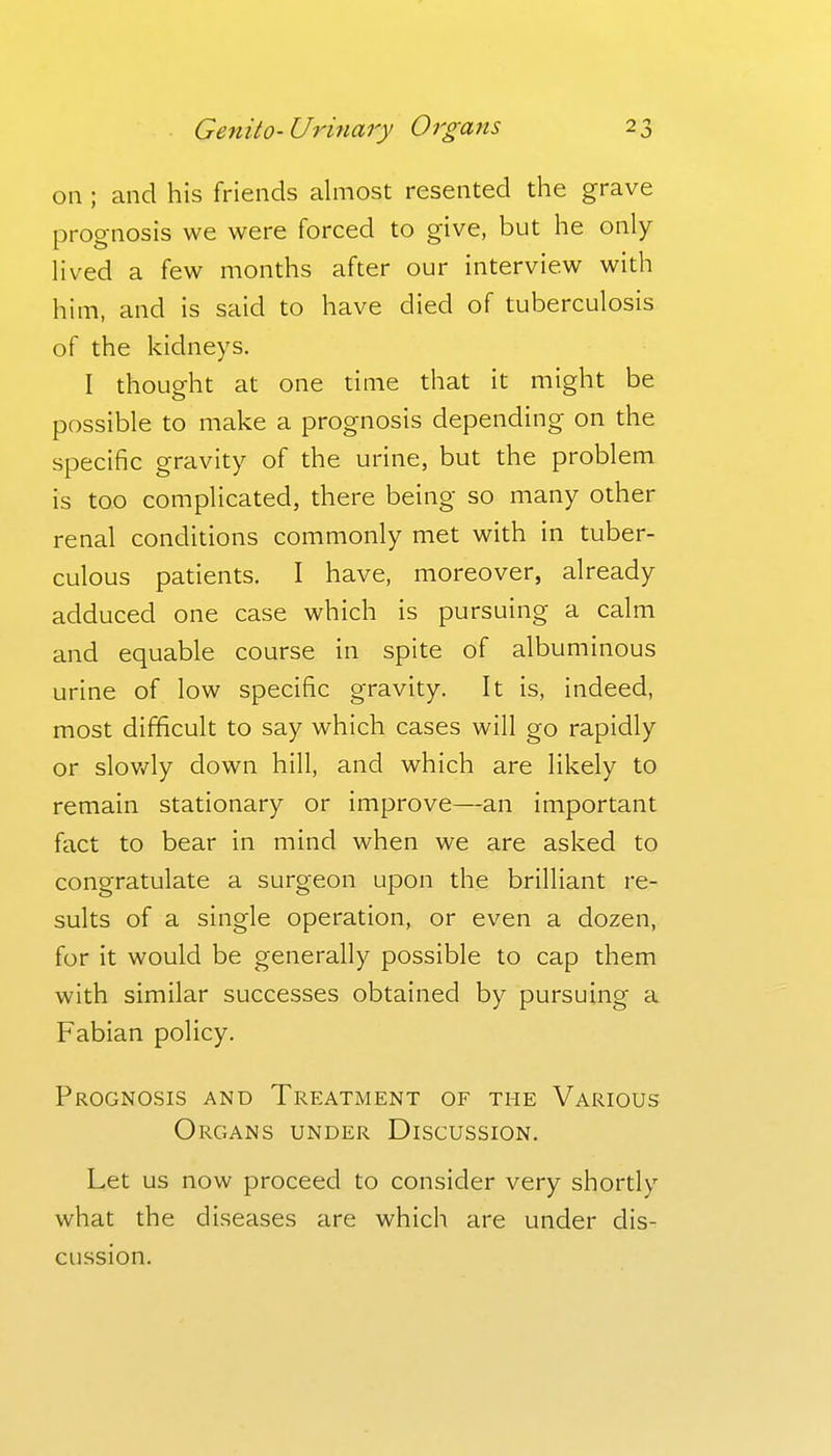 on; and his friends almost resented the grave prognosis we were forced to give, but he only lived a few months after our interview with him, and is said to have died of tuberculosis of the kidneys. I thought at one time that it might be possible to make a prognosis depending on the specific gravity of the urine, but the problem is too complicated, there being so many other renal conditions commonly met with in tuber- culous patients. I have, moreover, already adduced one case which is pursuing a calm and equable course in spite of albuminous urine of low specific gravity. It is, indeed, most difficult to say which cases will go rapidly or slov/ly down hill, and which are likely to remain stationary or improve—an important fact to bear in mind when we are asked to congratulate a surgeon upon the brilliant re- sults of a single operation, or even a dozen, for it would be generally possible to cap them with similar successes obtained by pursuing a Fabian policy. Prognosis and Treatment of the Various Organs under Discussion. Let us now proceed to consider very shortly what the diseases are which are under dis- cussion.