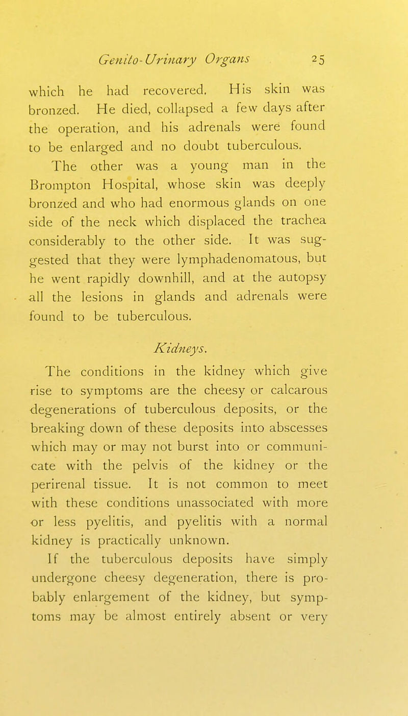 which he had recovered. His skin was bronzed. He died, collapsed a few days after the operation, and his adrenals were found to be enlarged and no doubt tuberculous. The other was a young man in the Brompton Hospital, whose skin was deeply bronzed and who had enormous glands on one side of the neck which displaced the trachea considerably to the other side. It was sug- gested that they were lymphadenomatous, but he went rapidly downhill, and at the autopsy all the lesions in glands and adrenals were found to be tuberculous. Kidneys. The conditions in the kidney which give rise to symptoms are the cheesy or calcarous degenerations of tuberculous deposits, or the breaking down of these deposits into abscesses which may or may not burst into or communi- cate with the pelvis of the kidney or the perirenal tissue. It is not common to meet with these conditions unassociated with more or less pyelitis, and pyelitis with a normal kidney is practically unknown. If the tuberculous deposits have simply undergone cheesy degeneration, there is pro- bably enlargement of the kidney, but symp- toms may be almost entirely absent or very