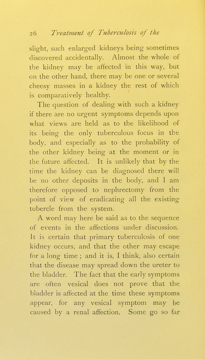 slight, such enlarged kidneys being sometimes discovered accidentally. Almost the whole of the kidney may be affected in this way, but on the other hand, there may be one or several cheesy masses in a kidney the rest of which is comparatively healthy. The question of dealing with such a kidney if there are no urgent symptoms depends upon what views are held as to the likelihood of its being the only tuberculous focus in the body, and especially as to the probability of the other kidney being at the moment or in the future affected. It is unlikely that by the time the kidney can be diagnosed there will be no other deposits in the body, and I am therefore opposed to nephrectomy from the point of view of eradicating all the existing tubercle from the system. A word may here be said as to the sequence of events in the affections under discussion. It is certain that primary tuberculosis of one kidney occurs, and that the other may escape for a long time ; and it is, I think, also certain that the disease may spread down the ureter to the bladder. The fact that the early symptoms are often vesical does not prove that the bladder is affected at the time these symptoms appear, for any vesical symptom may be caused by a renal affection. Some go so far