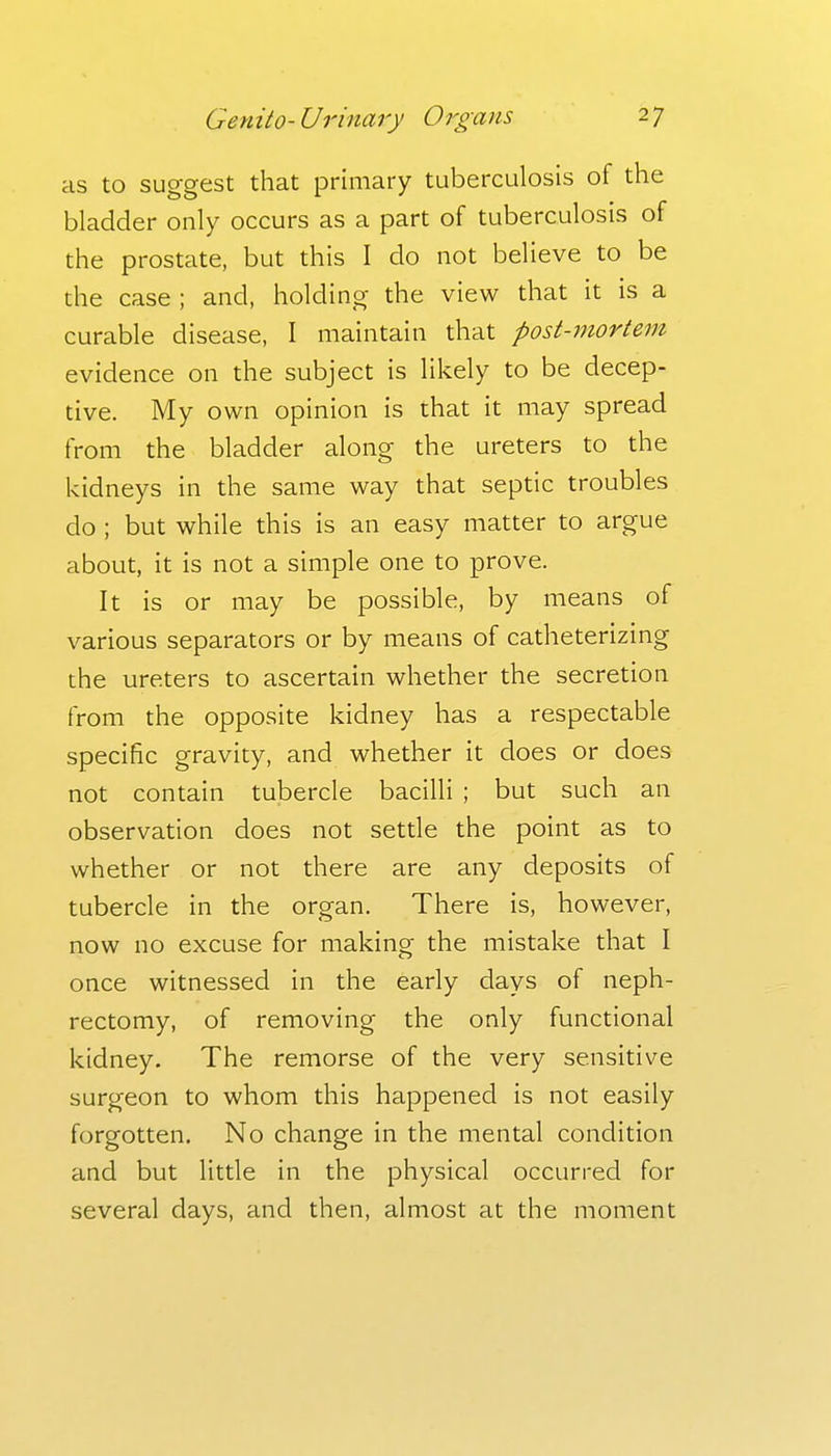 as to suggest that primary tuberculosis of the bladder only occurs as a part of tuberculosis of the prostate, but this I do not believe to be the case ; and, holding the view that it is a curable disease, I maintain that post-7nortem evidence on the subject is likely to be decep- tive. My own opinion is that it may spread from the bladder along the ureters to the kidneys in the same way that septic troubles do ; but while this is an easy matter to argue about, it is not a simple one to prove. It is or may be possible, by means of various separators or by means of catheterizing the ureters to ascertain whether the secretion from the opposite kidney has a respectable specific gravity, and whether it does or does not contain tubercle bacilli ; but such an observation does not setde the point as to whether or not there are any deposits of tubercle in the organ. There is, however, now no excuse for making the mistake that I once witnessed in the early days of neph- rectomy, of removing the only functional kidney. The remorse of the very sensitive surgeon to whom this happened is not easily forgotten. No change in the mental condition and but little in the physical occurred for several days, and then, almost at the moment
