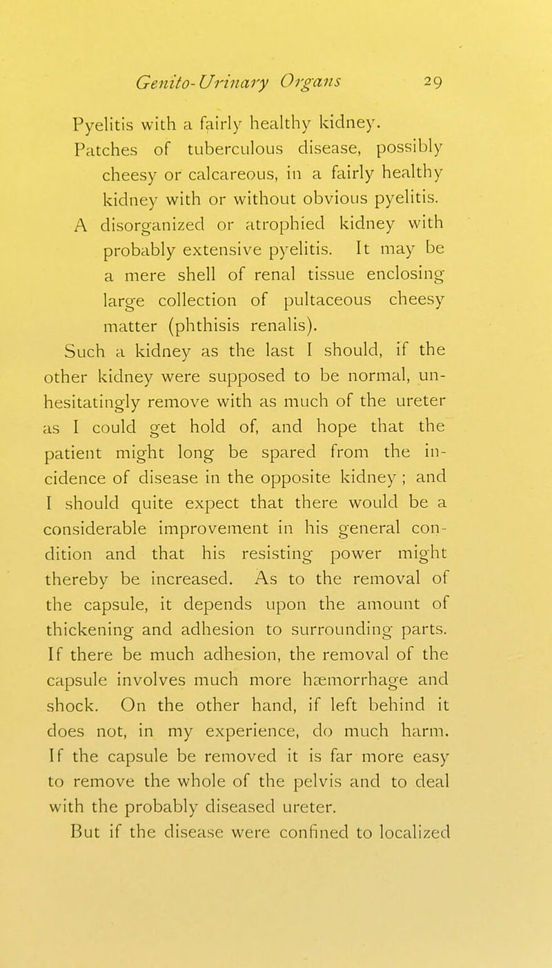 Pyelitis with a fairly healthy kidney. Patches of tuberculous disease, possibly cheesy or calcareous, in a fairly healthy kidney with or without obvious pyelitis. A disorganized or atrophied kidney with probably extensive pyelitis. It may be a mere shell of renal tissue enclosing large collection of pultaceous cheesy matter (phthisis renalis). Such a kidney as the last I should, if the other kidney were supposed to be normal, un- hesitatingly remove with as much of the ureter as I could get hold of, and hope that the patient might long be spared from the in- cidence of disease in the opposite kidney ; and I should quite expect that there would be a considerable improvement in his general con- dition and that his resisting power might thereby be increased. As to the removal of the capsule, it depends upon the amount of thickening and adhesion to surrounding parts. If there be much adhesion, the removal of the capsule involves much more heemorrhage and shock. On the other hand, if left behind it does not, in my experience, do much harm. If the capsule be removed it is far more easy to remove the whole of the pelvis and to deal with the probably diseased ureter. But if the disease were confined to localized