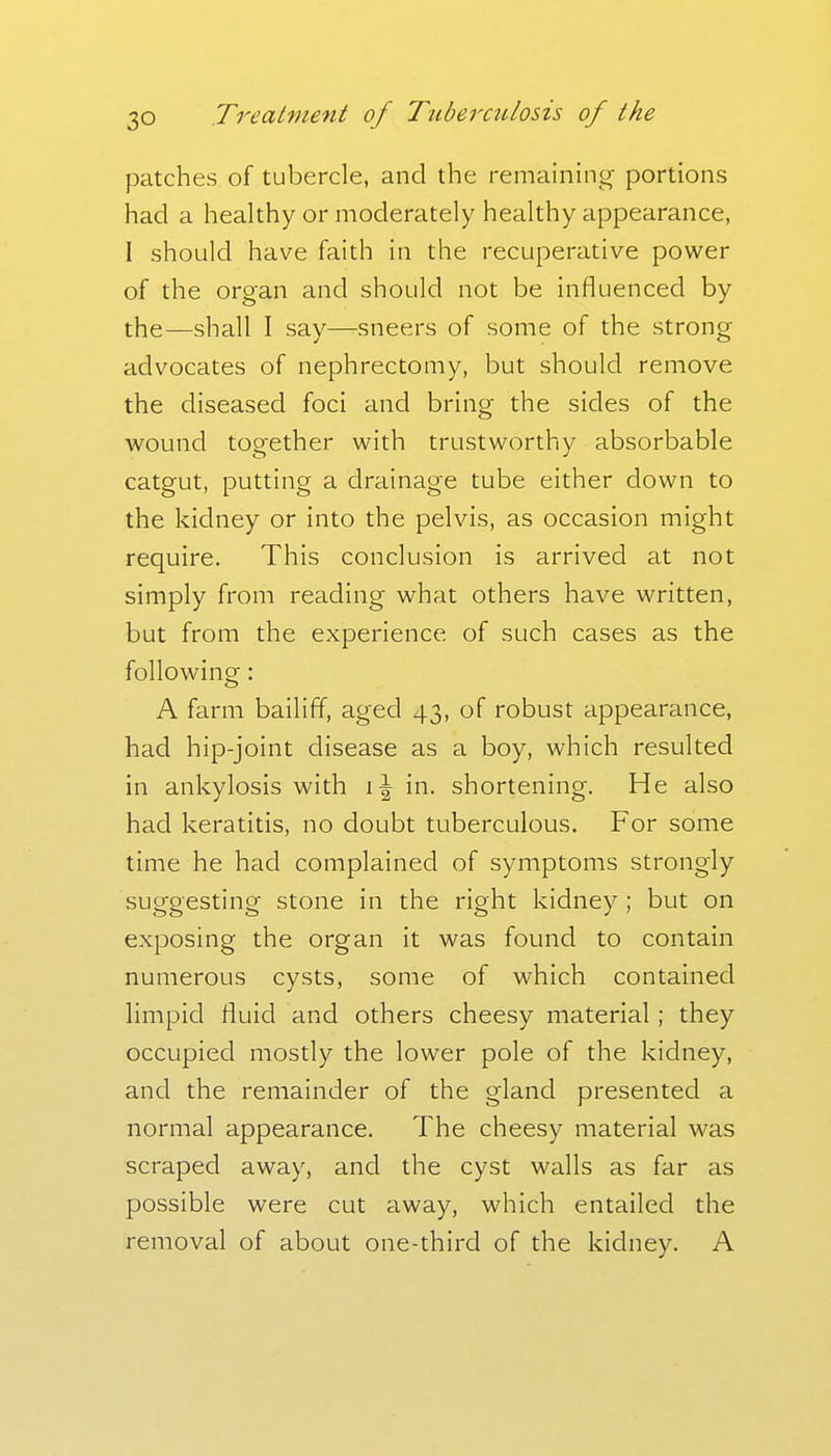 patches of tubercle, and the remainino^ portions had a healthy or moderately healthy appearance, I should have faith in the recuperative power of the organ and should not be influenced by the—shall I say—sneers of some of the strong advocates of nephrectomy, but should remove the diseased foci and bring the sides of the wound together with trustworthy absorbable catgut, putting a drainage tube either down to the kidney or into the pelvis, as occasion might require. This conclusion is arrived at not simply from reading what others have written, but from the experience of such cases as the following: A farm bailiff, aged 43, of robust appearance, had hip-joint disease as a boy, which resulted in ankylosis with in. shortening. He also had keratitis, no doubt tuberculous. For some time he had complained of symptoms strongly suggesting stone in the right kidney; but on exposing the organ it was found to contain numerous cysts, some of which contained limpid fluid and others cheesy material; they occupied mostly the lower pole of the kidney, and the remainder of the gland presented a normal appearance. The cheesy material was scraped away, and the cyst walls as far as possible were cut away, which entailed the removal of about one-third of the kidney. A